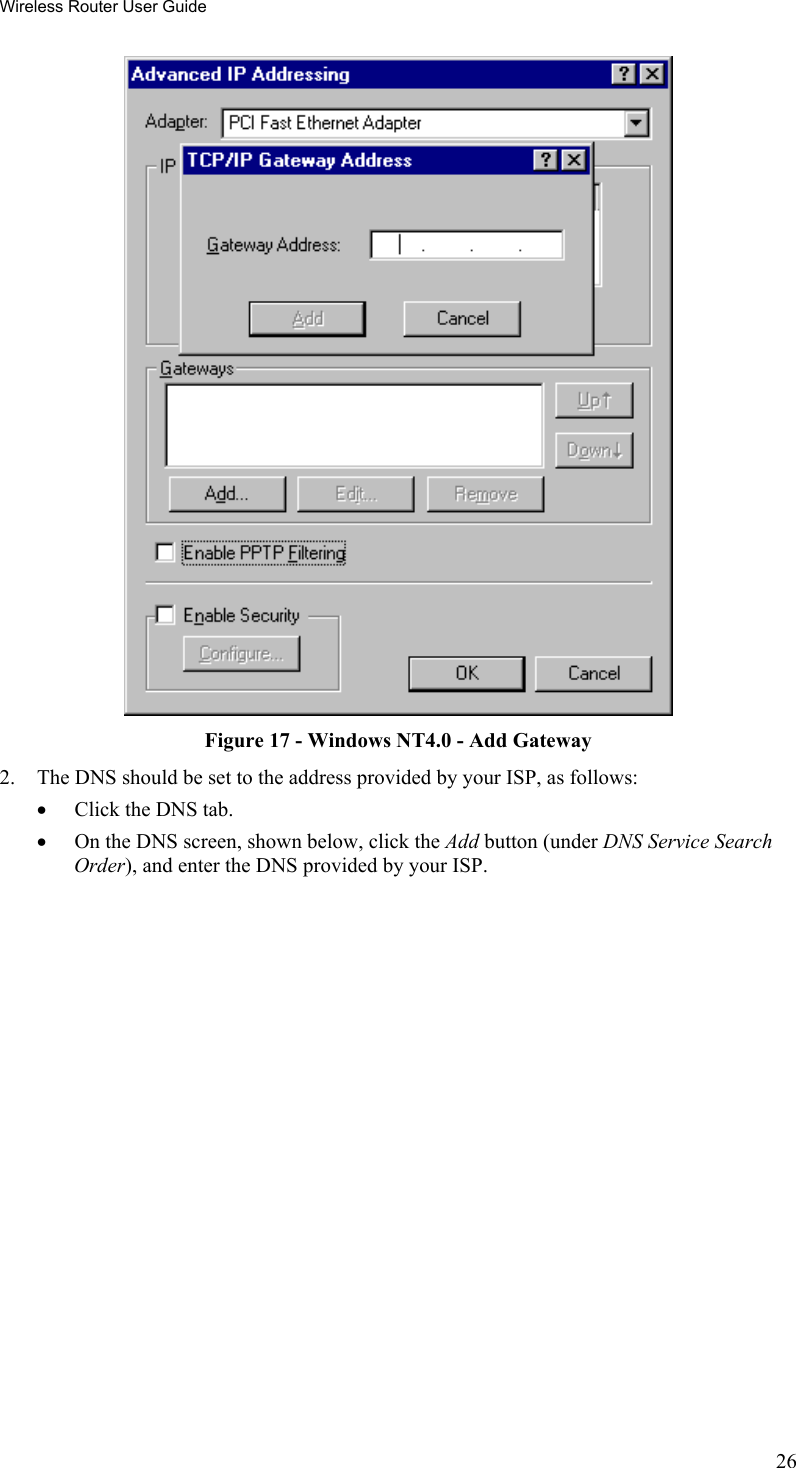 Wireless Router User Guide  Figure 17 - Windows NT4.0 - Add Gateway 2.  The DNS should be set to the address provided by your ISP, as follows: •  Click the DNS tab. •  On the DNS screen, shown below, click the Add button (under DNS Service Search Order), and enter the DNS provided by your ISP. 26 