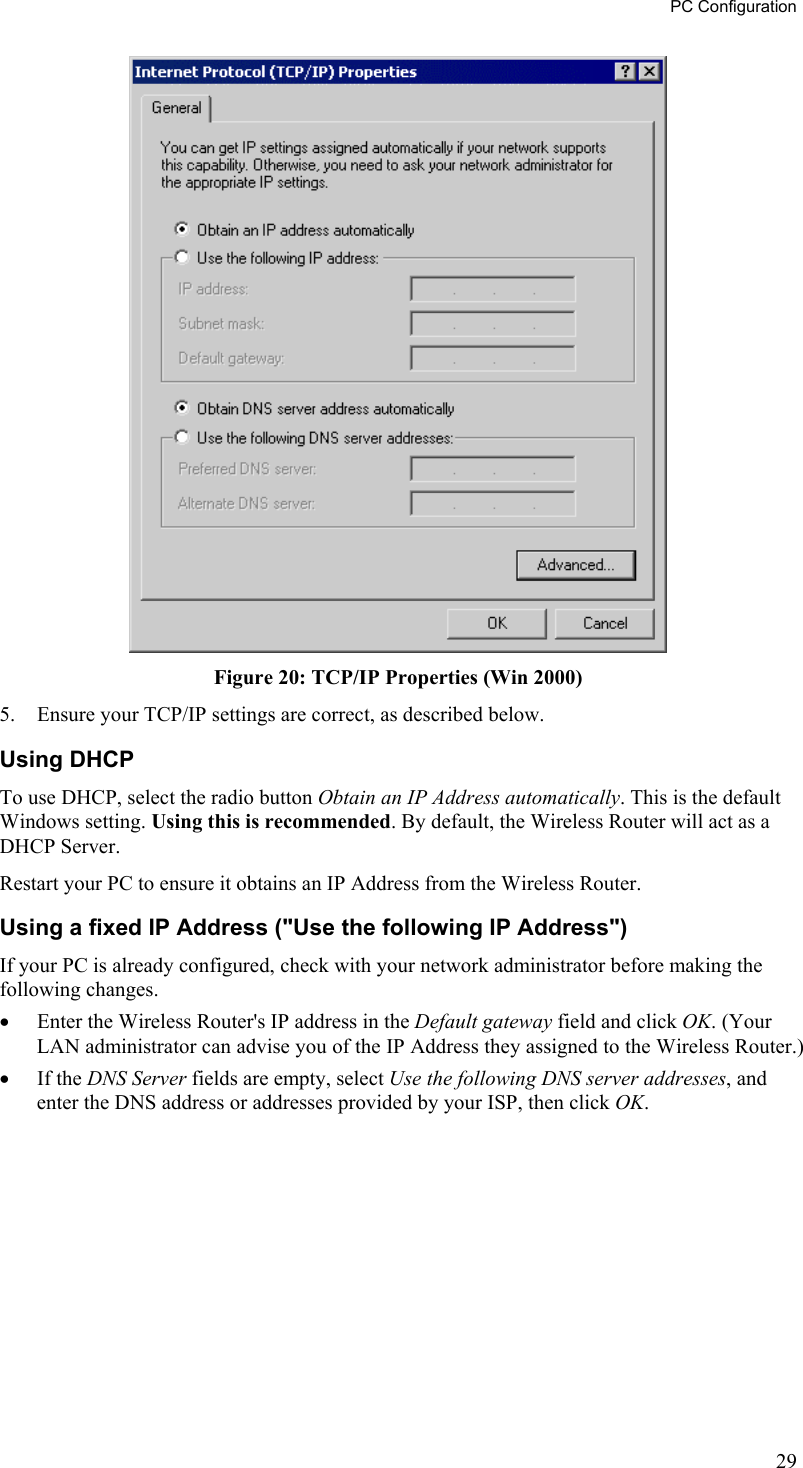 PC Configuration  Figure 20: TCP/IP Properties (Win 2000) 5.  Ensure your TCP/IP settings are correct, as described below. Using DHCP To use DHCP, select the radio button Obtain an IP Address automatically. This is the default Windows setting. Using this is recommended. By default, the Wireless Router will act as a DHCP Server. Restart your PC to ensure it obtains an IP Address from the Wireless Router. Using a fixed IP Address (&quot;Use the following IP Address&quot;) If your PC is already configured, check with your network administrator before making the following changes. •  Enter the Wireless Router&apos;s IP address in the Default gateway field and click OK. (Your LAN administrator can advise you of the IP Address they assigned to the Wireless Router.) •  If the DNS Server fields are empty, select Use the following DNS server addresses, and enter the DNS address or addresses provided by your ISP, then click OK.  29 