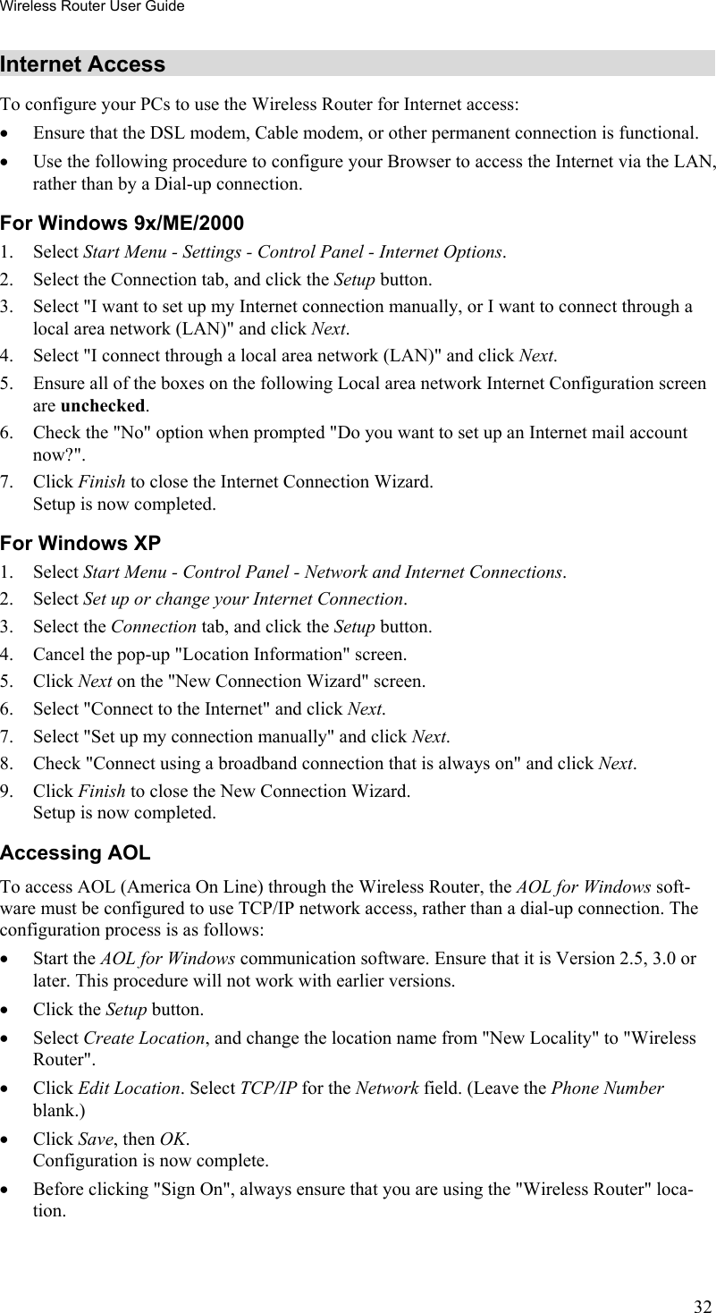 Wireless Router User Guide Internet Access To configure your PCs to use the Wireless Router for Internet access: •  Ensure that the DSL modem, Cable modem, or other permanent connection is functional.  •  Use the following procedure to configure your Browser to access the Internet via the LAN, rather than by a Dial-up connection.  For Windows 9x/ME/2000 1. Select Start Menu - Settings - Control Panel - Internet Options.  2.  Select the Connection tab, and click the Setup button. 3.  Select &quot;I want to set up my Internet connection manually, or I want to connect through a local area network (LAN)&quot; and click Next. 4.  Select &quot;I connect through a local area network (LAN)&quot; and click Next. 5.  Ensure all of the boxes on the following Local area network Internet Configuration screen are unchecked. 6.  Check the &quot;No&quot; option when prompted &quot;Do you want to set up an Internet mail account now?&quot;. 7. Click Finish to close the Internet Connection Wizard.  Setup is now completed. For Windows XP 1. Select Start Menu - Control Panel - Network and Internet Connections. 2. Select Set up or change your Internet Connection. 3. Select the Connection tab, and click the Setup button. 4.  Cancel the pop-up &quot;Location Information&quot; screen. 5. Click Next on the &quot;New Connection Wizard&quot; screen. 6.  Select &quot;Connect to the Internet&quot; and click Next. 7.  Select &quot;Set up my connection manually&quot; and click Next. 8.  Check &quot;Connect using a broadband connection that is always on&quot; and click Next. 9. Click Finish to close the New Connection Wizard. Setup is now completed. Accessing AOL To access AOL (America On Line) through the Wireless Router, the AOL for Windows soft-ware must be configured to use TCP/IP network access, rather than a dial-up connection. The configuration process is as follows: •  Start the AOL for Windows communication software. Ensure that it is Version 2.5, 3.0 or later. This procedure will not work with earlier versions. •  Click the Setup button. •  Select Create Location, and change the location name from &quot;New Locality&quot; to &quot;Wireless Router&quot;. •  Click Edit Location. Select TCP/IP for the Network field. (Leave the Phone Number blank.)  •  Click Save, then OK.  Configuration is now complete.  •  Before clicking &quot;Sign On&quot;, always ensure that you are using the &quot;Wireless Router&quot; loca-tion. 32 