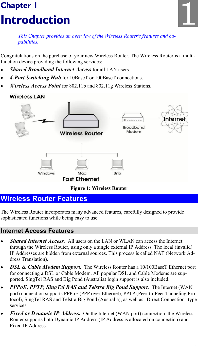  1 Chapter 1 Introduction This Chapter provides an overview of the Wireless Router&apos;s features and ca-pabilities. Congratulations on the purchase of your new Wireless Router. The Wireless Router is a multi-function device providing the following services: •  Shared Broadband Internet Access for all LAN users. •  4-Port Switching Hub for 10BaseT or 100BaseT connections. •  Wireless Access Point for 802.11b and 802.11g Wireless Stations.  Figure 1: Wireless Router Wireless Router Features The Wireless Router incorporates many advanced features, carefully designed to provide sophisticated functions while being easy to use. Internet Access Features •  Shared Internet Access.  All users on the LAN or WLAN can access the Internet through the Wireless Router, using only a single external IP Address. The local (invalid) IP Addresses are hidden from external sources. This process is called NAT (Network Ad-dress Translation). •  DSL &amp; Cable Modem Support.  The Wireless Router has a 10/100BaseT Ethernet port for connecting a DSL or Cable Modem. All popular DSL and Cable Modems are sup-ported. SingTel RAS and Big Pond (Australia) login support is also included. •  PPPoE, PPTP, SingTel RAS and Telstra Big Pond Support.  The Internet (WAN port) connection supports PPPoE (PPP over Ethernet), PPTP (Peer-to-Peer Tunneling Pro-tocol), SingTel RAS and Telstra Big Pond (Australia), as well as &quot;Direct Connection&quot; type services. •  Fixed or Dynamic IP Address.  On the Internet (WAN port) connection, the Wireless Router supports both Dynamic IP Address (IP Address is allocated on connection) and Fixed IP Address. 1 1