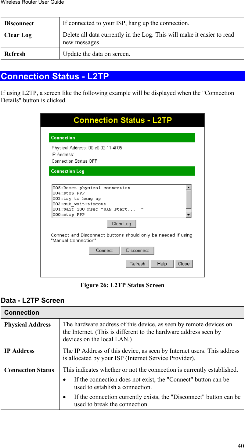 Wireless Router User Guide Disconnect  If connected to your ISP, hang up the connection. Clear Log  Delete all data currently in the Log. This will make it easier to read new messages. Refresh  Update the data on screen.  Connection Status - L2TP If using L2TP, a screen like the following example will be displayed when the &quot;Connection Details&quot; button is clicked.  Figure 26: L2TP Status Screen Data - L2TP Screen Connection Physical Address  The hardware address of this device, as seen by remote devices on the Internet. (This is different to the hardware address seen by devices on the local LAN.) IP Address  The IP Address of this device, as seen by Internet users. This address is allocated by your ISP (Internet Service Provider). Connection Status This indicates whether or not the connection is currently established. •  If the connection does not exist, the &quot;Connect&quot; button can be used to establish a connection. •  If the connection currently exists, the &quot;Disconnect&quot; button can be used to break the connection. 40 