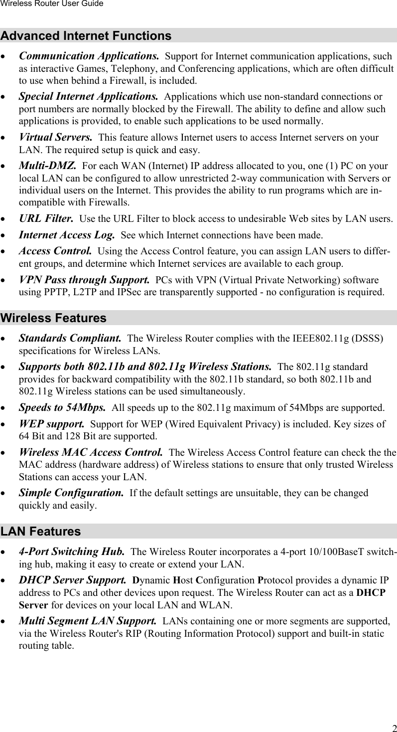 Wireless Router User Guide Advanced Internet Functions •  Communication Applications.  Support for Internet communication applications, such as interactive Games, Telephony, and Conferencing applications, which are often difficult to use when behind a Firewall, is included. •  Special Internet Applications.  Applications which use non-standard connections or port numbers are normally blocked by the Firewall. The ability to define and allow such applications is provided, to enable such applications to be used normally. •  Virtual Servers.  This feature allows Internet users to access Internet servers on your LAN. The required setup is quick and easy. •  Multi-DMZ.  For each WAN (Internet) IP address allocated to you, one (1) PC on your local LAN can be configured to allow unrestricted 2-way communication with Servers or individual users on the Internet. This provides the ability to run programs which are in-compatible with Firewalls. •  URL Filter.  Use the URL Filter to block access to undesirable Web sites by LAN users. •  Internet Access Log.  See which Internet connections have been made. •  Access Control.  Using the Access Control feature, you can assign LAN users to differ-ent groups, and determine which Internet services are available to each group. •  VPN Pass through Support.  PCs with VPN (Virtual Private Networking) software using PPTP, L2TP and IPSec are transparently supported - no configuration is required. Wireless Features •  Standards Compliant.  The Wireless Router complies with the IEEE802.11g (DSSS) specifications for Wireless LANs.  •  Supports both 802.11b and 802.11g Wireless Stations.  The 802.11g standard provides for backward compatibility with the 802.11b standard, so both 802.11b and 802.11g Wireless stations can be used simultaneously. •  Speeds to 54Mbps.  All speeds up to the 802.11g maximum of 54Mbps are supported. •  WEP support.  Support for WEP (Wired Equivalent Privacy) is included. Key sizes of 64 Bit and 128 Bit are supported. •  Wireless MAC Access Control.  The Wireless Access Control feature can check the the MAC address (hardware address) of Wireless stations to ensure that only trusted Wireless Stations can access your LAN. •  Simple Configuration.  If the default settings are unsuitable, they can be changed quickly and easily. LAN Features •  4-Port Switching Hub.  The Wireless Router incorporates a 4-port 10/100BaseT switch-ing hub, making it easy to create or extend your LAN. •  DHCP Server Support.  Dynamic Host Configuration Protocol provides a dynamic IP address to PCs and other devices upon request. The Wireless Router can act as a DHCP Server for devices on your local LAN and WLAN. •  Multi Segment LAN Support.  LANs containing one or more segments are supported, via the Wireless Router&apos;s RIP (Routing Information Protocol) support and built-in static routing table.  2 