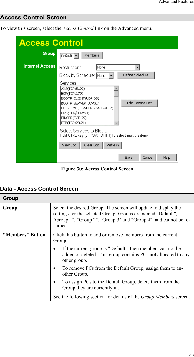 Advanced Features Access Control Screen To view this screen, select the Access Control link on the Advanced menu.  Figure 30: Access Control Screen  Data - Access Control Screen Group Group Select the desired Group. The screen will update to display the settings for the selected Group. Groups are named &quot;Default&quot;, &quot;Group 1&quot;, &quot;Group 2&quot;, &quot;Group 3&quot; and &quot;Group 4&quot;, and cannot be re-named. &quot;Members&quot; Button  Click this button to add or remove members from the current Group. •  If the current group is &quot;Default&quot;, then members can not be added or deleted. This group contains PCs not allocated to any other group. •  To remove PCs from the Default Group, assign them to an-other Group.  •  To assign PCs to the Default Group, delete them from the Group they are currently in. See the following section for details of the Group Members screen. 47 