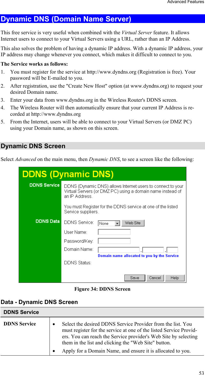 Advanced Features Dynamic DNS (Domain Name Server) This free service is very useful when combined with the Virtual Server feature. It allows Internet users to connect to your Virtual Servers using a URL, rather than an IP Address. This also solves the problem of having a dynamic IP address. With a dynamic IP address, your IP address may change whenever you connect, which makes it difficult to connect to you. The Service works as follows: 1.  You must register for the service at http://www.dyndns.org (Registration is free). Your password will be E-mailed to you. 2.  After registration, use the &quot;Create New Host&quot; option (at www.dyndns.org) to request your desired Domain name. 3.  Enter your data from www.dyndns.org in the Wireless Router&apos;s DDNS screen. 4.  The Wireless Router will then automatically ensure that your current IP Address is re-corded at http://www.dyndns.org 5.  From the Internet, users will be able to connect to your Virtual Servers (or DMZ PC) using your Domain name, as shown on this screen.  Dynamic DNS Screen Select Advanced on the main menu, then Dynamic DNS, to see a screen like the following:  Figure 34: DDNS Screen Data - Dynamic DNS Screen DDNS Service DDNS Service  •  Select the desired DDNS Service Provider from the list. You must register for the service at one of the listed Service Provid-ers. You can reach the Service provider&apos;s Web Site by selecting them in the list and clicking the &quot;Web Site&quot; button. •  Apply for a Domain Name, and ensure it is allocated to you. 53 
