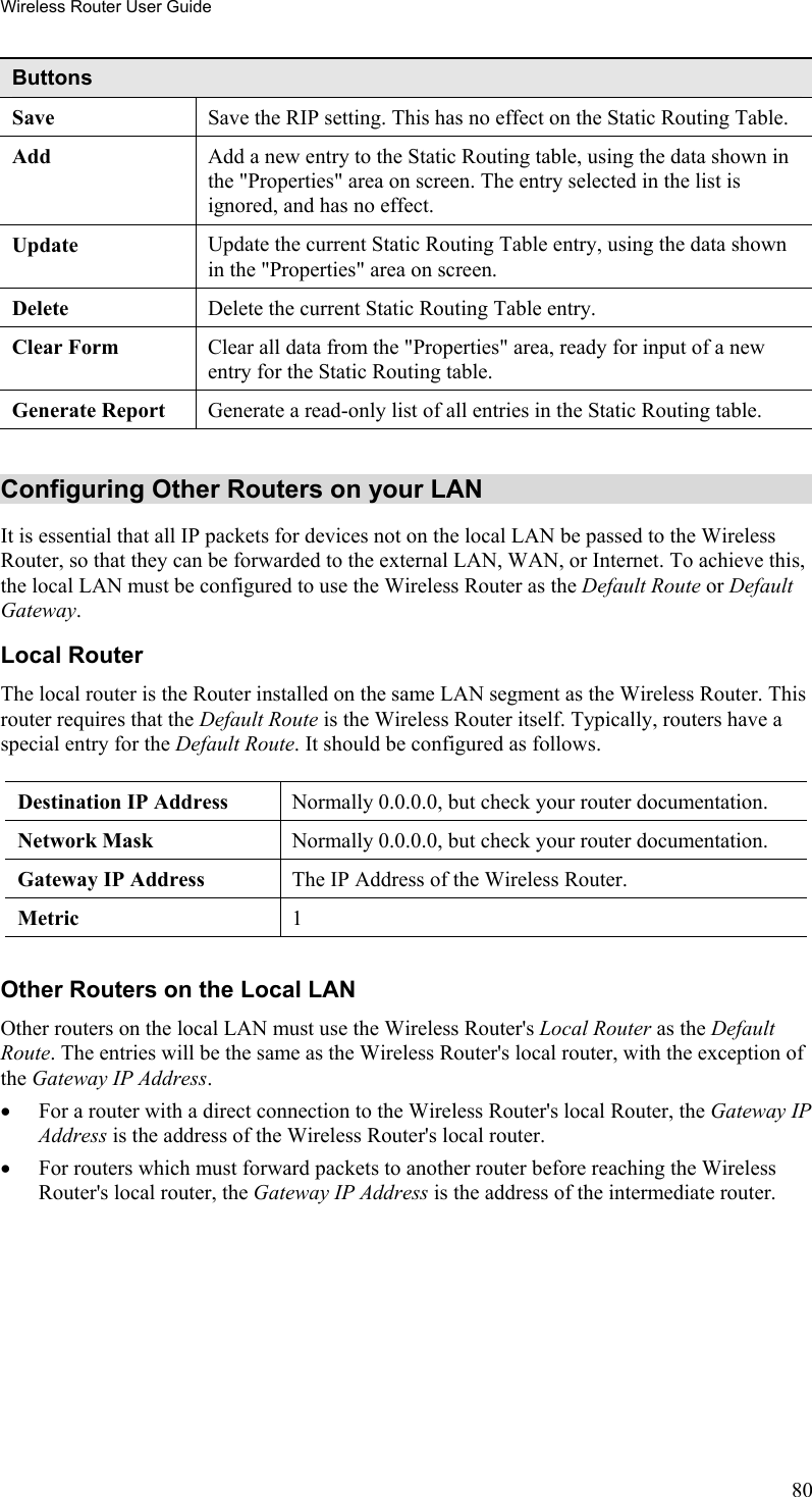 Wireless Router User Guide Buttons Save  Save the RIP setting. This has no effect on the Static Routing Table. Add  Add a new entry to the Static Routing table, using the data shown in the &quot;Properties&quot; area on screen. The entry selected in the list is ignored, and has no effect. Update  Update the current Static Routing Table entry, using the data shown in the &quot;Properties&quot; area on screen. Delete  Delete the current Static Routing Table entry. Clear Form  Clear all data from the &quot;Properties&quot; area, ready for input of a new entry for the Static Routing table. Generate Report  Generate a read-only list of all entries in the Static Routing table.  Configuring Other Routers on your LAN It is essential that all IP packets for devices not on the local LAN be passed to the Wireless Router, so that they can be forwarded to the external LAN, WAN, or Internet. To achieve this, the local LAN must be configured to use the Wireless Router as the Default Route or Default Gateway. Local Router The local router is the Router installed on the same LAN segment as the Wireless Router. This router requires that the Default Route is the Wireless Router itself. Typically, routers have a special entry for the Default Route. It should be configured as follows. Destination IP Address  Normally 0.0.0.0, but check your router documentation. Network Mask   Normally 0.0.0.0, but check your router documentation. Gateway IP Address  The IP Address of the Wireless Router. Metric  1  Other Routers on the Local LAN Other routers on the local LAN must use the Wireless Router&apos;s Local Router as the Default Route. The entries will be the same as the Wireless Router&apos;s local router, with the exception of the Gateway IP Address. •  For a router with a direct connection to the Wireless Router&apos;s local Router, the Gateway IP Address is the address of the Wireless Router&apos;s local router. •  For routers which must forward packets to another router before reaching the Wireless Router&apos;s local router, the Gateway IP Address is the address of the intermediate router. 80 