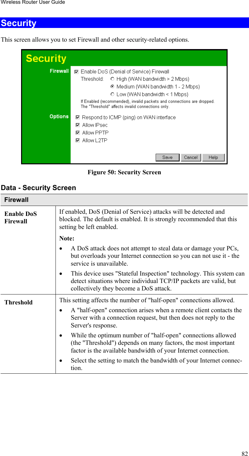 Wireless Router User Guide Security This screen allows you to set Firewall and other security-related options.  Figure 50: Security Screen Data - Security Screen Firewall Enable DoS Firewall If enabled, DoS (Denial of Service) attacks will be detected and blocked. The default is enabled. It is strongly recommended that this setting be left enabled.  Note: •  A DoS attack does not attempt to steal data or damage your PCs, but overloads your Internet connection so you can not use it - the service is unavailable. •  This device uses &quot;Stateful Inspection&quot; technology. This system can detect situations where individual TCP/IP packets are valid, but collectively they become a DoS attack. Threshold  This setting affects the number of &quot;half-open&quot; connections allowed. •  A &quot;half-open&quot; connection arises when a remote client contacts the Server with a connection request, but then does not reply to the Server&apos;s response. •  While the optimum number of &quot;half-open&quot; connections allowed (the &quot;Threshold&quot;) depends on many factors, the most important factor is the available bandwidth of your Internet connection. •  Select the setting to match the bandwidth of your Internet connec-tion. 82 