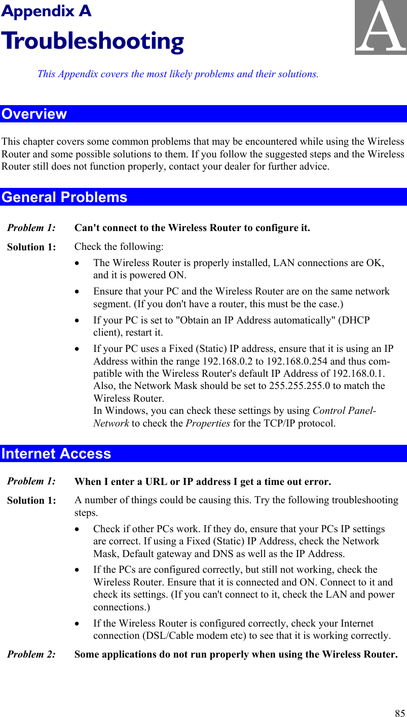   Appendix A Troubleshooting This Appendix covers the most likely problems and their solutions. Overview This chapter covers some common problems that may be encountered while using the Wireless Router and some possible solutions to them. If you follow the suggested steps and the Wireless Router still does not function properly, contact your dealer for further advice. General Problems Problem 1:  Can&apos;t connect to the Wireless Router to configure it. Solution 1:  Check the following: •  The Wireless Router is properly installed, LAN connections are OK, and it is powered ON. •  Ensure that your PC and the Wireless Router are on the same network segment. (If you don&apos;t have a router, this must be the case.)  •  If your PC is set to &quot;Obtain an IP Address automatically&quot; (DHCP client), restart it. •  If your PC uses a Fixed (Static) IP address, ensure that it is using an IP Address within the range 192.168.0.2 to 192.168.0.254 and thus com-patible with the Wireless Router&apos;s default IP Address of 192.168.0.1.  Also, the Network Mask should be set to 255.255.255.0 to match the Wireless Router. In Windows, you can check these settings by using Control Panel-Network to check the Properties for the TCP/IP protocol.  Internet Access Problem 1: When I enter a URL or IP address I get a time out error. Solution 1: A number of things could be causing this. Try the following troubleshooting steps. •  Check if other PCs work. If they do, ensure that your PCs IP settings are correct. If using a Fixed (Static) IP Address, check the Network Mask, Default gateway and DNS as well as the IP Address. •  If the PCs are configured correctly, but still not working, check the Wireless Router. Ensure that it is connected and ON. Connect to it and check its settings. (If you can&apos;t connect to it, check the LAN and power connections.) •  If the Wireless Router is configured correctly, check your Internet connection (DSL/Cable modem etc) to see that it is working correctly. Problem 2: Some applications do not run properly when using the Wireless Router.  85 A