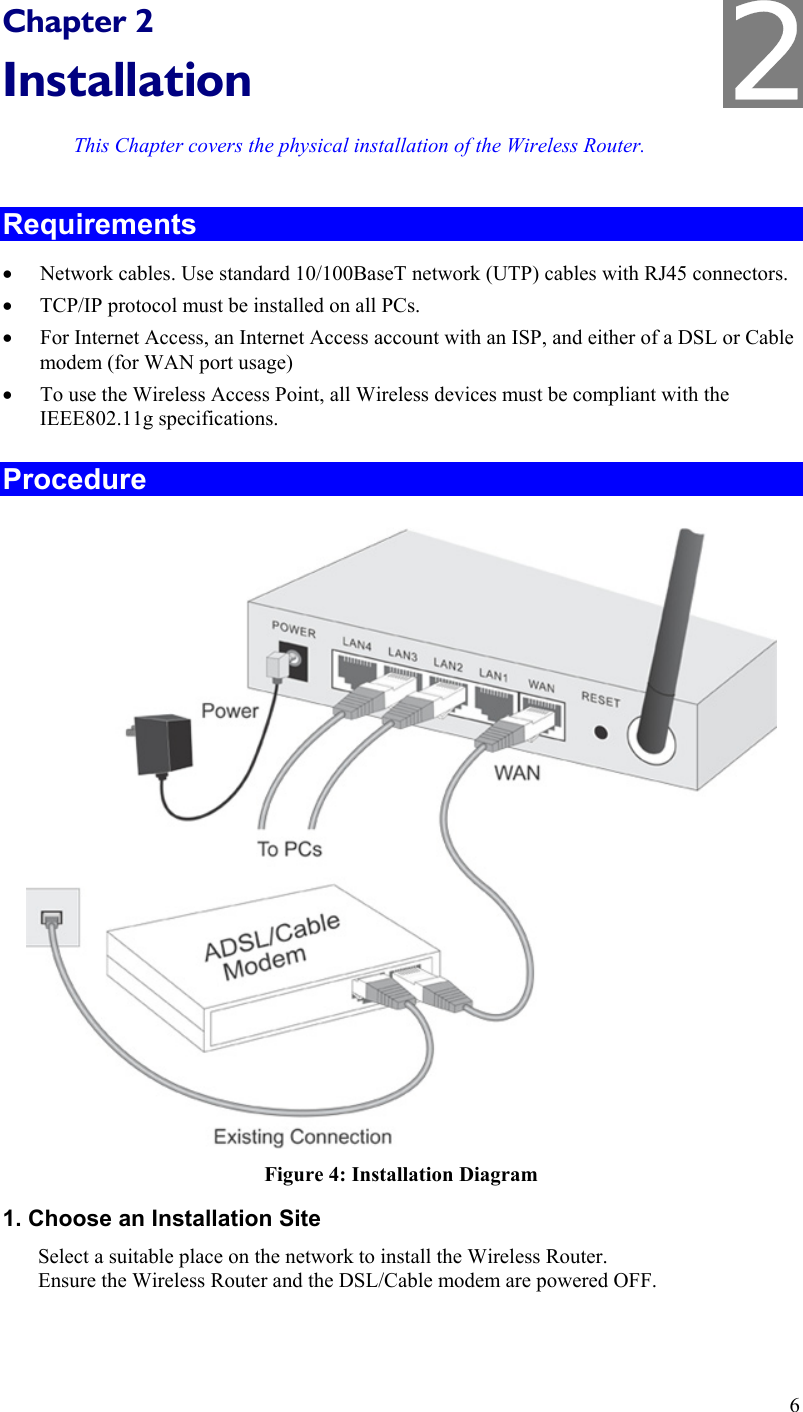  Chapter 2 Installation This Chapter covers the physical installation of the Wireless Router. Requirements •  Network cables. Use standard 10/100BaseT network (UTP) cables with RJ45 connectors. •  TCP/IP protocol must be installed on all PCs. •  For Internet Access, an Internet Access account with an ISP, and either of a DSL or Cable modem (for WAN port usage) •  To use the Wireless Access Point, all Wireless devices must be compliant with the IEEE802.11g specifications. Procedure  Figure 4: Installation Diagram 1. Choose an Installation Site Select a suitable place on the network to install the Wireless Router.  Ensure the Wireless Router and the DSL/Cable modem are powered OFF.  6 2