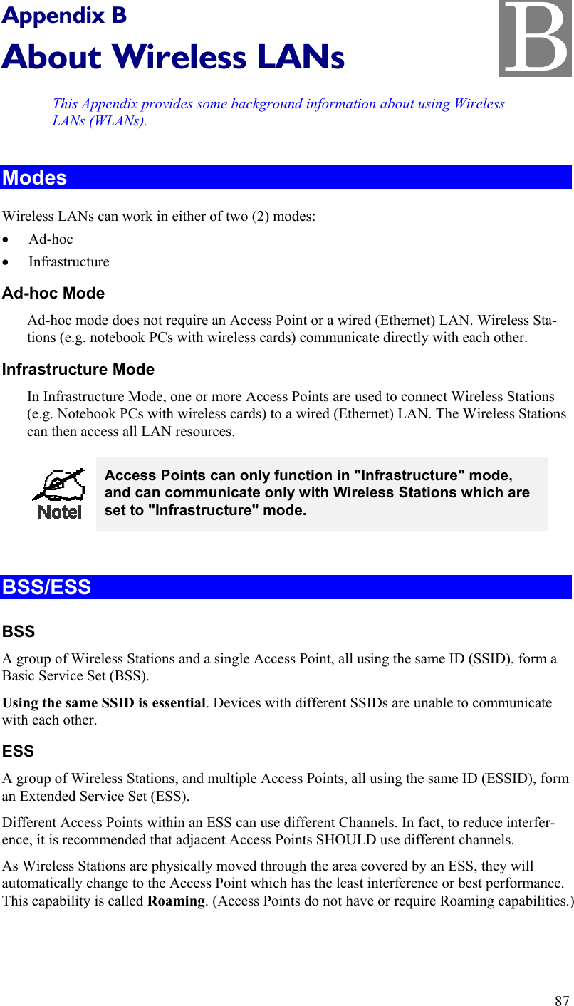   Appendix B About Wireless LANs This Appendix provides some background information about using Wireless LANs (WLANs). Modes Wireless LANs can work in either of two (2) modes: •  Ad-hoc •  Infrastructure Ad-hoc Mode Ad-hoc mode does not require an Access Point or a wired (Ethernet) LAN. Wireless Sta-tions (e.g. notebook PCs with wireless cards) communicate directly with each other. Infrastructure Mode In Infrastructure Mode, one or more Access Points are used to connect Wireless Stations (e.g. Notebook PCs with wireless cards) to a wired (Ethernet) LAN. The Wireless Stations can then access all LAN resources.  Access Points can only function in &quot;Infrastructure&quot; mode, and can communicate only with Wireless Stations which are set to &quot;Infrastructure&quot; mode.  BSS/ESS BSS A group of Wireless Stations and a single Access Point, all using the same ID (SSID), form a Basic Service Set (BSS). Using the same SSID is essential. Devices with different SSIDs are unable to communicate with each other. ESS A group of Wireless Stations, and multiple Access Points, all using the same ID (ESSID), form an Extended Service Set (ESS). Different Access Points within an ESS can use different Channels. In fact, to reduce interfer-ence, it is recommended that adjacent Access Points SHOULD use different channels. As Wireless Stations are physically moved through the area covered by an ESS, they will automatically change to the Access Point which has the least interference or best performance. This capability is called Roaming. (Access Points do not have or require Roaming capabilities.) 87 B