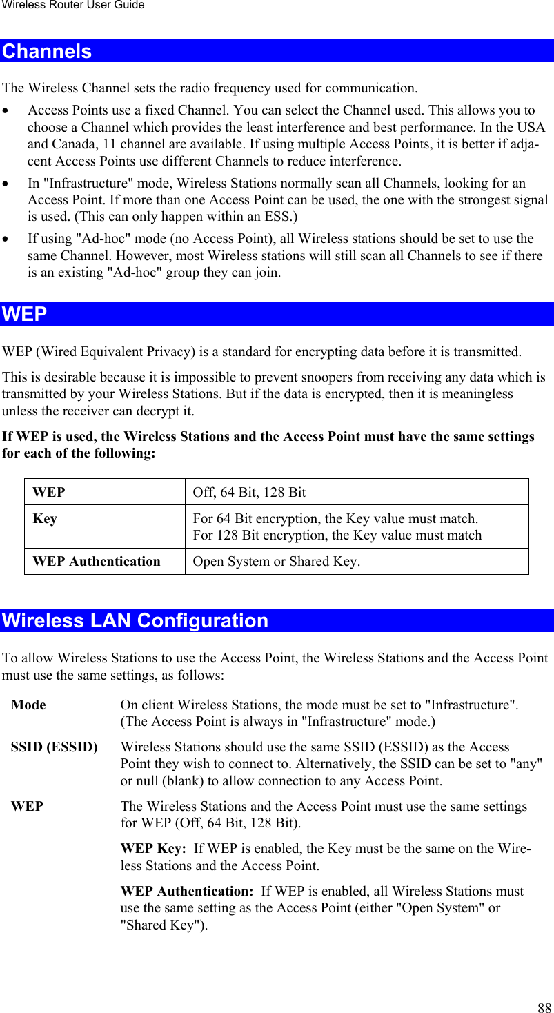 Wireless Router User Guide Channels The Wireless Channel sets the radio frequency used for communication.  •  Access Points use a fixed Channel. You can select the Channel used. This allows you to choose a Channel which provides the least interference and best performance. In the USA and Canada, 11 channel are available. If using multiple Access Points, it is better if adja-cent Access Points use different Channels to reduce interference. •  In &quot;Infrastructure&quot; mode, Wireless Stations normally scan all Channels, looking for an Access Point. If more than one Access Point can be used, the one with the strongest signal is used. (This can only happen within an ESS.) •  If using &quot;Ad-hoc&quot; mode (no Access Point), all Wireless stations should be set to use the same Channel. However, most Wireless stations will still scan all Channels to see if there is an existing &quot;Ad-hoc&quot; group they can join. WEP WEP (Wired Equivalent Privacy) is a standard for encrypting data before it is transmitted.  This is desirable because it is impossible to prevent snoopers from receiving any data which is transmitted by your Wireless Stations. But if the data is encrypted, then it is meaningless unless the receiver can decrypt it. If WEP is used, the Wireless Stations and the Access Point must have the same settings for each of the following: WEP  Off, 64 Bit, 128 Bit Key  For 64 Bit encryption, the Key value must match.  For 128 Bit encryption, the Key value must match WEP Authentication  Open System or Shared Key.  Wireless LAN Configuration To allow Wireless Stations to use the Access Point, the Wireless Stations and the Access Point must use the same settings, as follows: Mode  On client Wireless Stations, the mode must be set to &quot;Infrastructure&quot;. (The Access Point is always in &quot;Infrastructure&quot; mode.) SSID (ESSID)  Wireless Stations should use the same SSID (ESSID) as the Access Point they wish to connect to. Alternatively, the SSID can be set to &quot;any&quot; or null (blank) to allow connection to any Access Point. WEP  The Wireless Stations and the Access Point must use the same settings for WEP (Off, 64 Bit, 128 Bit). WEP Key:  If WEP is enabled, the Key must be the same on the Wire-less Stations and the Access Point. WEP Authentication:  If WEP is enabled, all Wireless Stations must use the same setting as the Access Point (either &quot;Open System&quot; or &quot;Shared Key&quot;).  88 