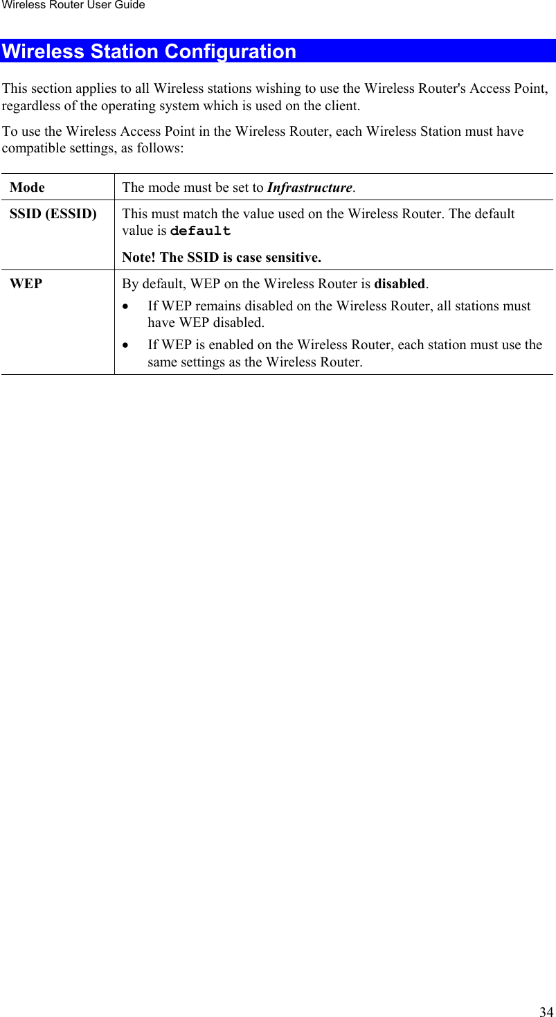 Wireless Router User Guide Wireless Station Configuration This section applies to all Wireless stations wishing to use the Wireless Router&apos;s Access Point, regardless of the operating system which is used on the client. To use the Wireless Access Point in the Wireless Router, each Wireless Station must have compatible settings, as follows: Mode   The mode must be set to Infrastructure. SSID (ESSID)  This must match the value used on the Wireless Router. The default value is default  Note! The SSID is case sensitive. WEP  By default, WEP on the Wireless Router is disabled. •  If WEP remains disabled on the Wireless Router, all stations must have WEP disabled. •  If WEP is enabled on the Wireless Router, each station must use the same settings as the Wireless Router.    34 