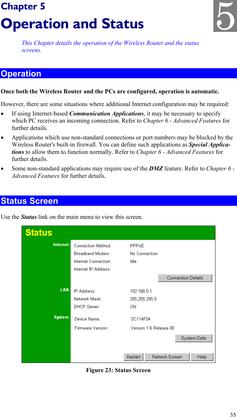   Chapter 5 Operation and Status This Chapter details the operation of the Wireless Router and the status screens. Operation Once both the Wireless Router and the PCs are configured, operation is automatic. However, there are some situations where additional Internet configuration may be required: •  If using Internet-based Communication Applications, it may be necessary to specify which PC receives an incoming connection. Refer to Chapter 6 - Advanced Features for further details. •  Applications which use non-standard connections or port numbers may be blocked by the Wireless Router&apos;s built-in firewall. You can define such applications as Special Applica-tions to allow them to function normally. Refer to Chapter 6 - Advanced Features for further details. •  Some non-standard applications may require use of the DMZ feature. Refer to Chapter 6 - Advanced Features for further details.  Status Screen Use the Status link on the main menu to view this screen.  Figure 23: Status Screen 35 5