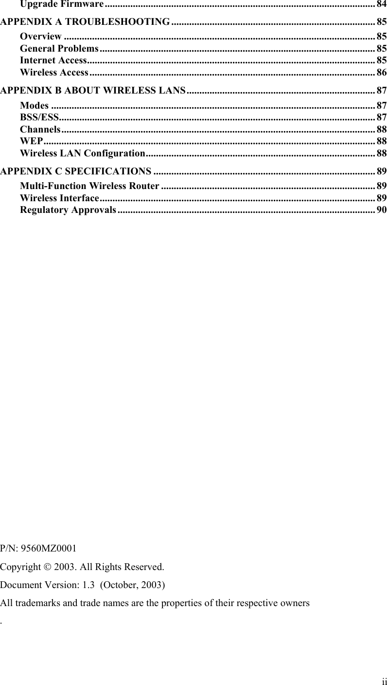 Upgrade Firmware.......................................................................................................... 84 APPENDIX A TROUBLESHOOTING ................................................................................ 85 Overview .......................................................................................................................... 85 General Problems............................................................................................................ 85 Internet Access.................................................................................................................85 Wireless Access................................................................................................................ 86 APPENDIX B ABOUT WIRELESS LANS.......................................................................... 87 Modes ............................................................................................................................... 87 BSS/ESS............................................................................................................................ 87 Channels........................................................................................................................... 88 WEP.................................................................................................................................. 88 Wireless LAN Configuration.......................................................................................... 88 APPENDIX C SPECIFICATIONS ....................................................................................... 89 Multi-Function Wireless Router .................................................................................... 89 Wireless Interface............................................................................................................ 89 Regulatory Approvals ..................................................................................................... 90                   P/N: 9560MZ0001 Copyright  2003. All Rights Reserved. Document Version: 1.3  (October, 2003) All trademarks and trade names are the properties of their respective owners .ii 