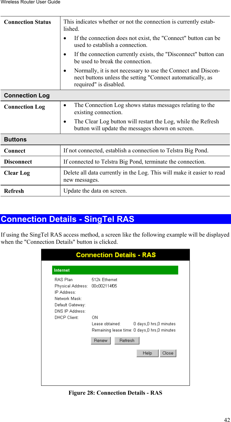 Wireless Router User Guide Connection Status  This indicates whether or not the connection is currently estab-lished. •  If the connection does not exist, the &quot;Connect&quot; button can be used to establish a connection.  •  If the connection currently exists, the &quot;Disconnect&quot; button can be used to break the connection.  •  Normally, it is not necessary to use the Connect and Discon-nect buttons unless the setting &quot;Connect automatically, as required&quot; is disabled. Connection Log Connection Log  •  The Connection Log shows status messages relating to the existing connection.  •  The Clear Log button will restart the Log, while the Refresh button will update the messages shown on screen. Buttons Connect  If not connected, establish a connection to Telstra Big Pond. Disconnect  If connected to Telstra Big Pond, terminate the connection. Clear Log  Delete all data currently in the Log. This will make it easier to read new messages. Refresh  Update the data on screen.  Connection Details - SingTel RAS If using the SingTel RAS access method, a screen like the following example will be displayed when the &quot;Connection Details&quot; button is clicked.  Figure 28: Connection Details - RAS 42 