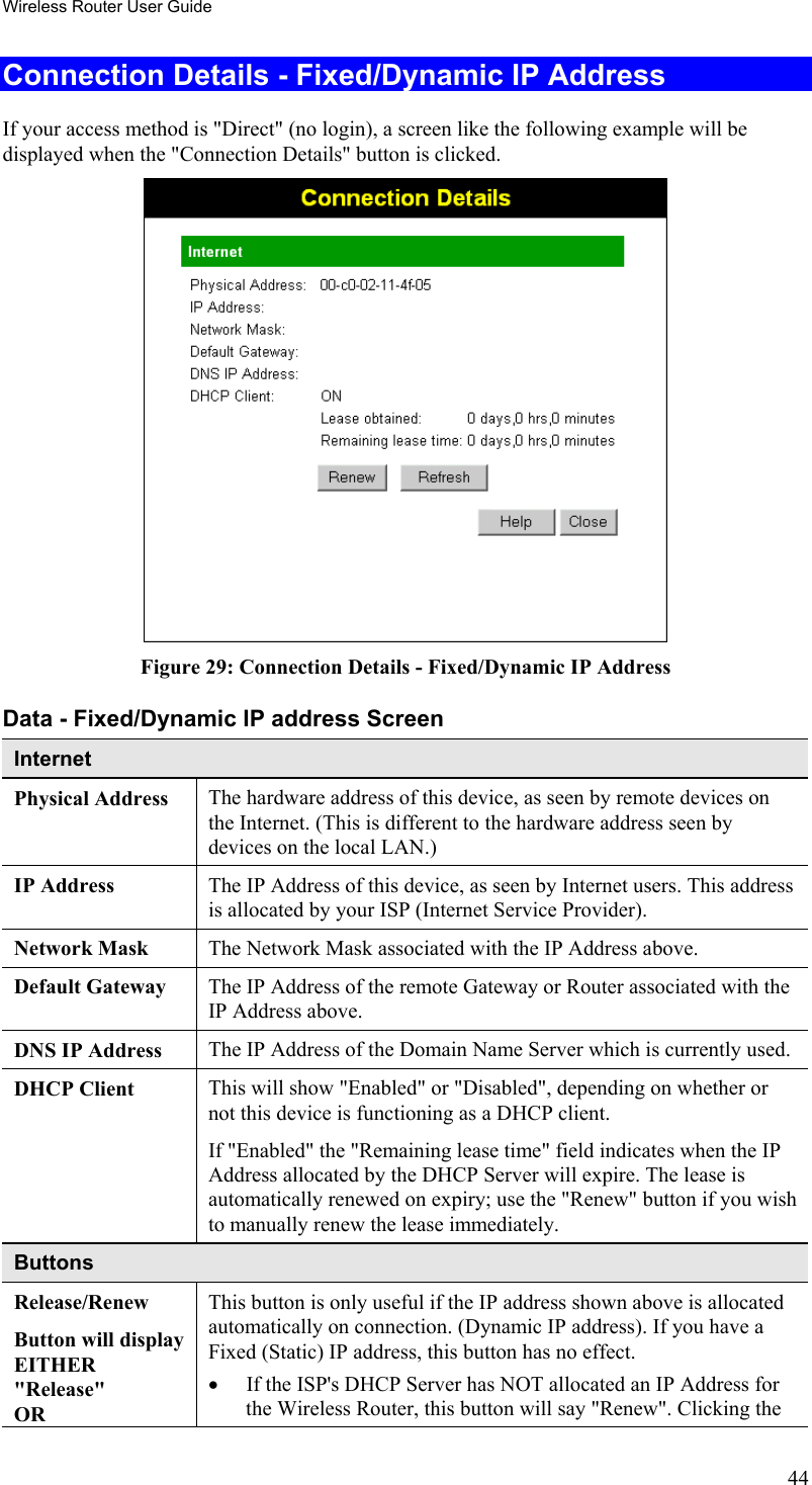 Wireless Router User Guide Connection Details - Fixed/Dynamic IP Address If your access method is &quot;Direct&quot; (no login), a screen like the following example will be displayed when the &quot;Connection Details&quot; button is clicked.  Figure 29: Connection Details - Fixed/Dynamic IP Address Data - Fixed/Dynamic IP address Screen Internet Physical Address  The hardware address of this device, as seen by remote devices on the Internet. (This is different to the hardware address seen by devices on the local LAN.) IP Address  The IP Address of this device, as seen by Internet users. This address is allocated by your ISP (Internet Service Provider). Network Mask  The Network Mask associated with the IP Address above. Default Gateway  The IP Address of the remote Gateway or Router associated with the IP Address above. DNS IP Address  The IP Address of the Domain Name Server which is currently used. DHCP Client  This will show &quot;Enabled&quot; or &quot;Disabled&quot;, depending on whether or not this device is functioning as a DHCP client.  If &quot;Enabled&quot; the &quot;Remaining lease time&quot; field indicates when the IP Address allocated by the DHCP Server will expire. The lease is automatically renewed on expiry; use the &quot;Renew&quot; button if you wish to manually renew the lease immediately. Buttons Release/Renew Button will display EITHER  &quot;Release&quot; OR This button is only useful if the IP address shown above is allocated automatically on connection. (Dynamic IP address). If you have a Fixed (Static) IP address, this button has no effect.  •  If the ISP&apos;s DHCP Server has NOT allocated an IP Address for the Wireless Router, this button will say &quot;Renew&quot;. Clicking the 44 