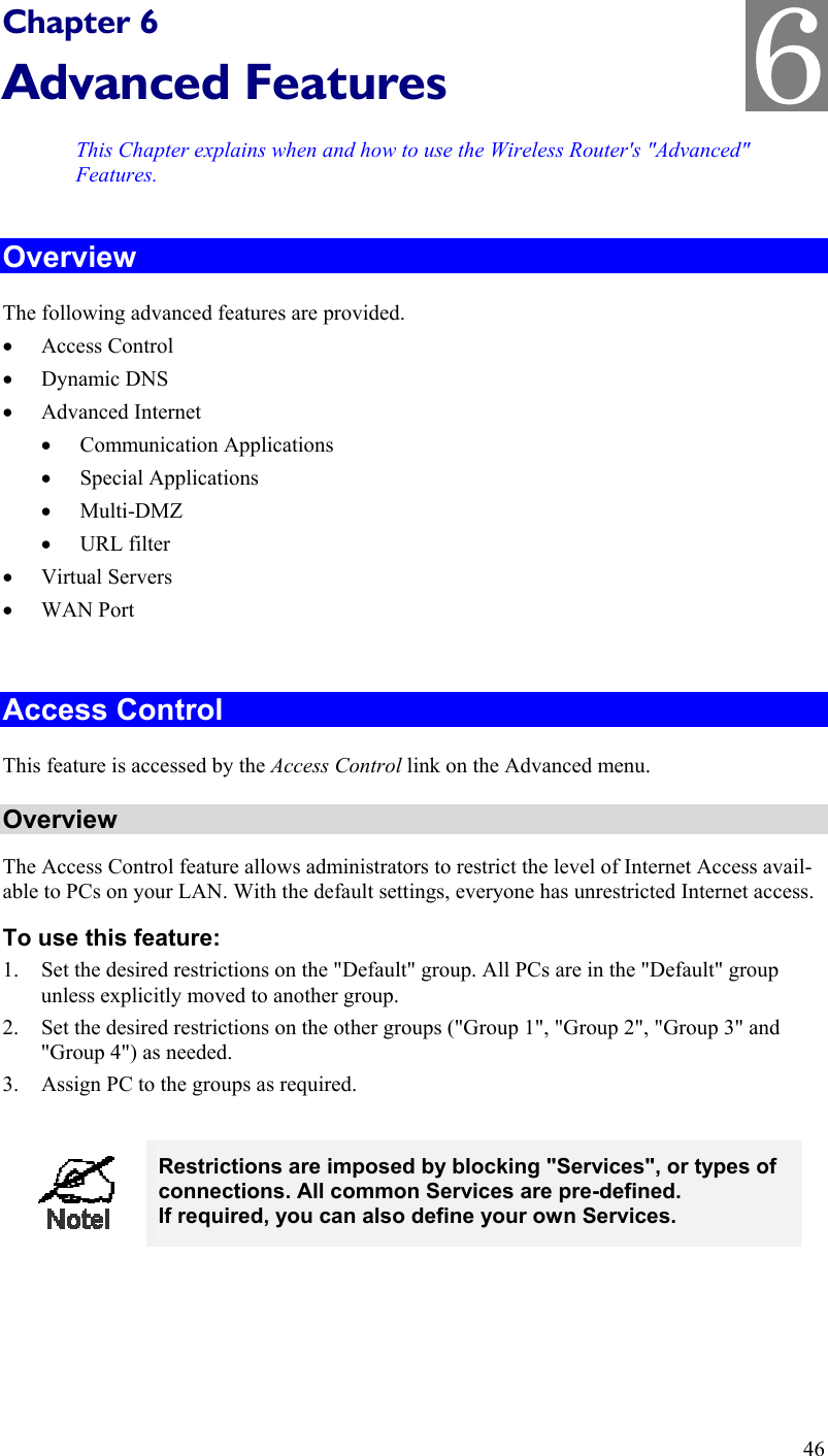   Chapter 6 Advanced Features This Chapter explains when and how to use the Wireless Router&apos;s &quot;Advanced&quot; Features. Overview The following advanced features are provided. •  Access Control •  Dynamic DNS •  Advanced Internet •  Communication Applications •  Special Applications •  Multi-DMZ •  URL filter •  Virtual Servers •  WAN Port  Access Control This feature is accessed by the Access Control link on the Advanced menu. Overview The Access Control feature allows administrators to restrict the level of Internet Access avail-able to PCs on your LAN. With the default settings, everyone has unrestricted Internet access. To use this feature: 1.  Set the desired restrictions on the &quot;Default&quot; group. All PCs are in the &quot;Default&quot; group unless explicitly moved to another group. 2.  Set the desired restrictions on the other groups (&quot;Group 1&quot;, &quot;Group 2&quot;, &quot;Group 3&quot; and &quot;Group 4&quot;) as needed. 3.  Assign PC to the groups as required.   Restrictions are imposed by blocking &quot;Services&quot;, or types of connections. All common Services are pre-defined.  If required, you can also define your own Services.  46 6