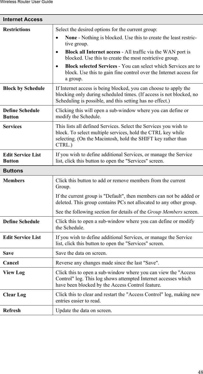 Wireless Router User Guide Internet Access  Restrictions Select the desired options for the current group: •  None - Nothing is blocked. Use this to create the least restric-tive group.  •  Block all Internet access - All traffic via the WAN port is blocked. Use this to create the most restrictive group.  •  Block selected Services - You can select which Services are to block. Use this to gain fine control over the Internet access for a group. Block by Schedule  If Internet access is being blocked, you can choose to apply the blocking only during scheduled times. (If access is not blocked, no Scheduling is possible, and this setting has no effect.) Define Schedule Button Clicking this will open a sub-window where you can define or modify the Schedule. Services  This lists all defined Services. Select the Services you wish to block. To select multiple services, hold the CTRL key while selecting. (On the Macintosh, hold the SHIFT key rather than CTRL.) Edit Service List Button If you wish to define additional Services, or manage the Service list, click this button to open the &quot;Services&quot; screen. Buttons Members Click this button to add or remove members from the current Group. If the current group is &quot;Default&quot;, then members can not be added or deleted. This group contains PCs not allocated to any other group. See the following section for details of the Group Members screen. Define Schedule  Click this to open a sub-window where you can define or modify the Schedule. Edit Service List  If you wish to define additional Services, or manage the Service list, click this button to open the &quot;Services&quot; screen. Save  Save the data on screen. Cancel  Reverse any changes made since the last &quot;Save&quot;. View Log  Click this to open a sub-window where you can view the &quot;Access Control&quot; log. This log shows attempted Internet accesses which have been blocked by the Access Control feature. Clear Log  Click this to clear and restart the &quot;Access Control&quot; log, making new entries easier to read. Refresh  Update the data on screen.  48 