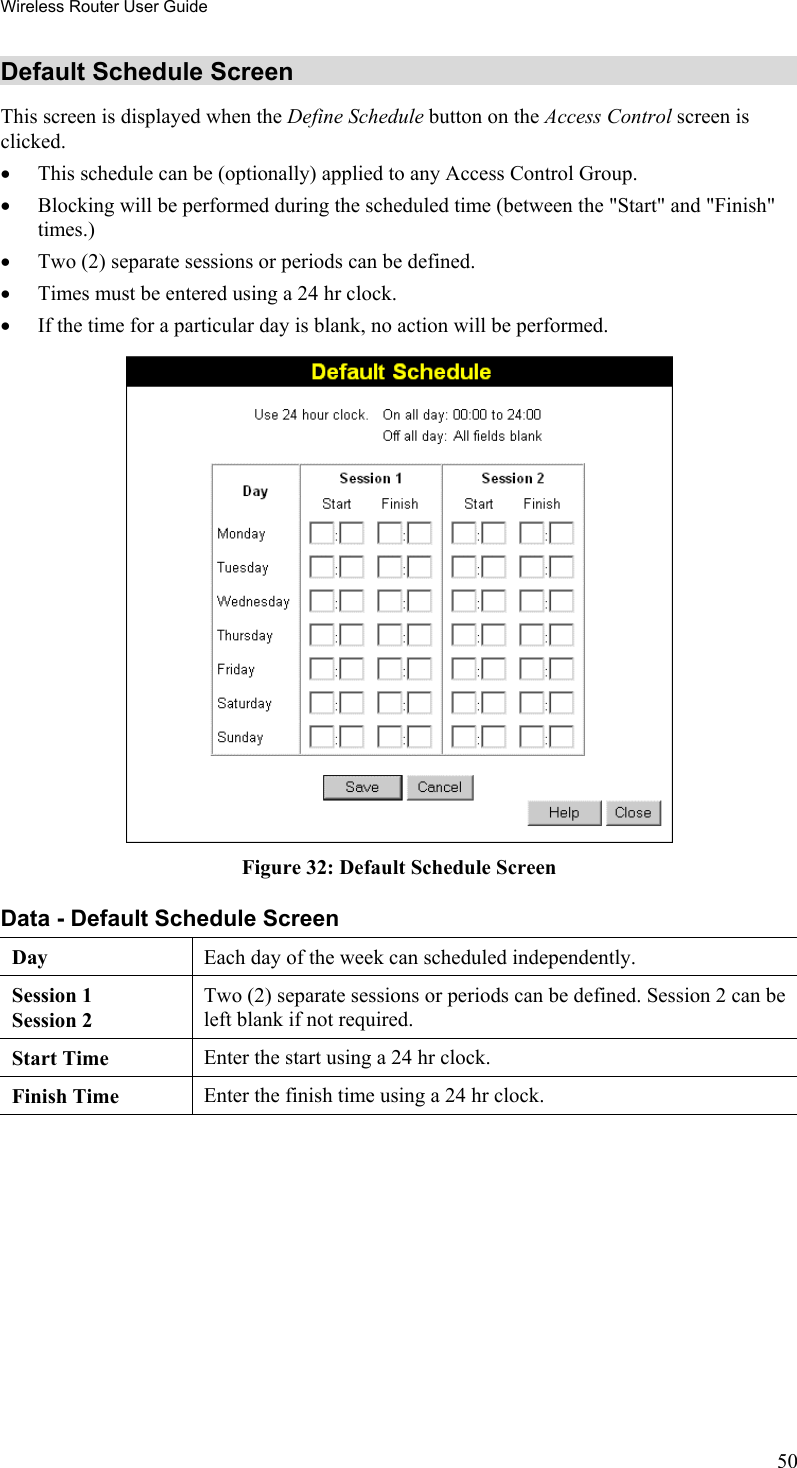 Wireless Router User Guide Default Schedule Screen This screen is displayed when the Define Schedule button on the Access Control screen is clicked. •  This schedule can be (optionally) applied to any Access Control Group.  •  Blocking will be performed during the scheduled time (between the &quot;Start&quot; and &quot;Finish&quot; times.)  •  Two (2) separate sessions or periods can be defined.  •  Times must be entered using a 24 hr clock.  •  If the time for a particular day is blank, no action will be performed.  Figure 32: Default Schedule Screen Data - Default Schedule Screen Day Each day of the week can scheduled independently.   Session 1 Session 2 Two (2) separate sessions or periods can be defined. Session 2 can be left blank if not required. Start Time  Enter the start using a 24 hr clock. Finish Time  Enter the finish time using a 24 hr clock.  50 