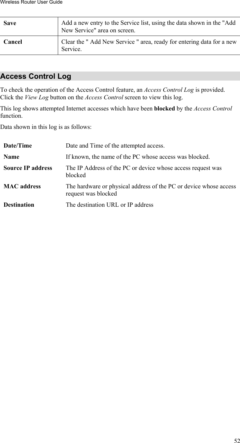 Wireless Router User Guide Save Add a new entry to the Service list, using the data shown in the &quot;Add New Service&quot; area on screen. Cancel  Clear the &quot; Add New Service &quot; area, ready for entering data for a new Service.  Access Control Log To check the operation of the Access Control feature, an Access Control Log is provided. Click the View Log button on the Access Control screen to view this log.  This log shows attempted Internet accesses which have been blocked by the Access Control function.  Data shown in this log is as follows:   Date/Time  Date and Time of the attempted access. Name  If known, the name of the PC whose access was blocked.  Source IP address  The IP Address of the PC or device whose access request was blocked MAC address  The hardware or physical address of the PC or device whose access request was blocked Destination  The destination URL or IP address   52 