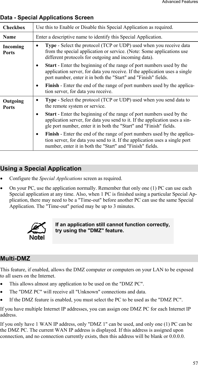 Advanced Features Data - Special Applications Screen Checkbox  Use this to Enable or Disable this Special Application as required. Name  Enter a descriptive name to identify this Special Application. Incoming  Ports •  Type - Select the protocol (TCP or UDP) used when you receive data from the special application or service. (Note: Some applications use different protocols for outgoing and incoming data). •  Start - Enter the beginning of the range of port numbers used by the application server, for data you receive. If the application uses a single port number, enter it in both the &quot;Start&quot; and &quot;Finish&quot; fields. •  Finish - Enter the end of the range of port numbers used by the applica-tion server, for data you receive. Outgoing Ports •  Type - Select the protocol (TCP or UDP) used when you send data to the remote system or service. •  Start - Enter the beginning of the range of port numbers used by the application server, for data you send to it. If the application uses a sin-gle port number, enter it in both the &quot;Start&quot; and &quot;Finish&quot; fields. •  Finish - Enter the end of the range of port numbers used by the applica-tion server, for data you send to it. If the application uses a single port number, enter it in both the &quot;Start&quot; and &quot;Finish&quot; fields.  Using a Special Application •  Configure the Special Applications screen as required. •  On your PC, use the application normally. Remember that only one (1) PC can use each Special application at any time. Also, when 1 PC is finished using a particular Special Ap-plication, there may need to be a &quot;Time-out&quot; before another PC can use the same Special Application. The &quot;Time-out&quot; period may be up to 3 minutes.   If an application still cannot function correctly, try using the &quot;DMZ&quot; feature.  Multi-DMZ This feature, if enabled, allows the DMZ computer or computers on your LAN to be exposed to all users on the Internet.  •  This allows almost any application to be used on the &quot;DMZ PC&quot;. •  The &quot;DMZ PC&quot; will receive all &quot;Unknown&quot; connections and data. •  If the DMZ feature is enabled, you must select the PC to be used as the &quot;DMZ PC&quot;. If you have multiple Internet IP addresses, you can assign one DMZ PC for each Internet IP address. If you only have 1 WAN IP address, only &quot;DMZ 1&quot; can be used, and only one (1) PC can be the DMZ PC. The current WAN IP address is displayed. If this address is assigned upon connection, and no connection currently exists, then this address will be blank or 0.0.0.0.  57 