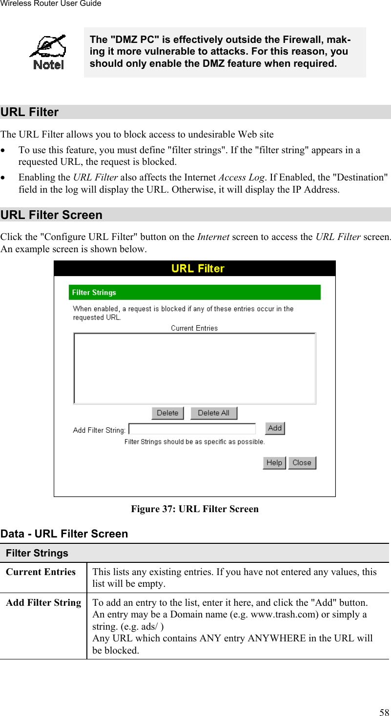 Wireless Router User Guide  The &quot;DMZ PC&quot; is effectively outside the Firewall, mak-ing it more vulnerable to attacks. For this reason, you should only enable the DMZ feature when required.  URL Filter The URL Filter allows you to block access to undesirable Web site •  To use this feature, you must define &quot;filter strings&quot;. If the &quot;filter string&quot; appears in a requested URL, the request is blocked. •  Enabling the URL Filter also affects the Internet Access Log. If Enabled, the &quot;Destination&quot; field in the log will display the URL. Otherwise, it will display the IP Address. URL Filter Screen Click the &quot;Configure URL Filter&quot; button on the Internet screen to access the URL Filter screen. An example screen is shown below.  Figure 37: URL Filter Screen Data - URL Filter Screen Filter Strings Current Entries  This lists any existing entries. If you have not entered any values, this list will be empty. Add Filter String  To add an entry to the list, enter it here, and click the &quot;Add&quot; button. An entry may be a Domain name (e.g. www.trash.com) or simply a string. (e.g. ads/ ) Any URL which contains ANY entry ANYWHERE in the URL will be blocked. 58 