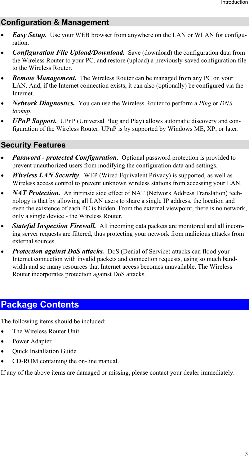 Introduction Configuration &amp; Management •  Easy Setup.  Use your WEB browser from anywhere on the LAN or WLAN for configu-ration. •  Configuration File Upload/Download.  Save (download) the configuration data from the Wireless Router to your PC, and restore (upload) a previously-saved configuration file to the Wireless Router. •  Remote Management.  The Wireless Router can be managed from any PC on your LAN. And, if the Internet connection exists, it can also (optionally) be configured via the Internet. •  Network Diagnostics.  You can use the Wireless Router to perform a Ping or DNS lookup. •  UPnP Support.  UPnP (Universal Plug and Play) allows automatic discovery and con-figuration of the Wireless Router. UPnP is by supported by Windows ME, XP, or later. Security Features •  Password - protected Configuration.  Optional password protection is provided to prevent unauthorized users from modifying the configuration data and settings. •  Wireless LAN Security.  WEP (Wired Equivalent Privacy) is supported, as well as Wireless access control to prevent unknown wireless stations from accessing your LAN. •  NAT Protection.  An intrinsic side effect of NAT (Network Address Translation) tech-nology is that by allowing all LAN users to share a single IP address, the location and even the existence of each PC is hidden. From the external viewpoint, there is no network, only a single device - the Wireless Router. •  Stateful Inspection Firewall.  All incoming data packets are monitored and all incom-ing server requests are filtered, thus protecting your network from malicious attacks from external sources. •  Protection against DoS attacks.  DoS (Denial of Service) attacks can flood your Internet connection with invalid packets and connection requests, using so much band-width and so many resources that Internet access becomes unavailable. The Wireless Router incorporates protection against DoS attacks.  Package Contents The following items should be included: •  The Wireless Router Unit •  Power Adapter •  Quick Installation Guide •  CD-ROM containing the on-line manual. If any of the above items are damaged or missing, please contact your dealer immediately.  3 