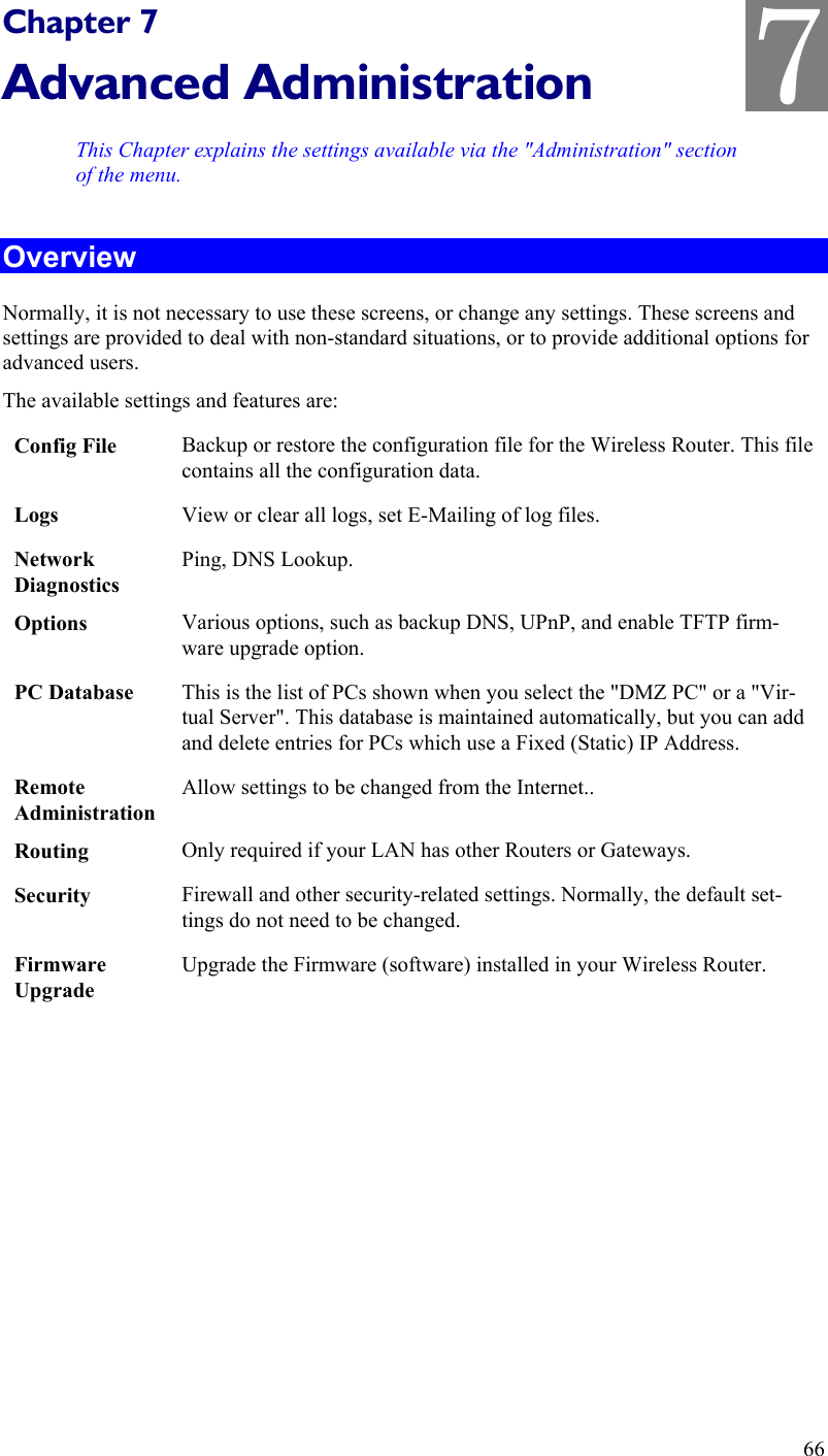   Chapter 7 Advanced Administration This Chapter explains the settings available via the &quot;Administration&quot; section of the menu. Overview Normally, it is not necessary to use these screens, or change any settings. These screens and settings are provided to deal with non-standard situations, or to provide additional options for advanced users. The available settings and features are: Config File  Backup or restore the configuration file for the Wireless Router. This file contains all the configuration data. Logs  View or clear all logs, set E-Mailing of log files. Network Diagnostics Ping, DNS Lookup. Options  Various options, such as backup DNS, UPnP, and enable TFTP firm-ware upgrade option. PC Database  This is the list of PCs shown when you select the &quot;DMZ PC&quot; or a &quot;Vir-tual Server&quot;. This database is maintained automatically, but you can add and delete entries for PCs which use a Fixed (Static) IP Address. Remote  Administration Allow settings to be changed from the Internet.. Routing  Only required if your LAN has other Routers or Gateways. Security  Firewall and other security-related settings. Normally, the default set-tings do not need to be changed. Firmware Upgrade Upgrade the Firmware (software) installed in your Wireless Router.  66 7