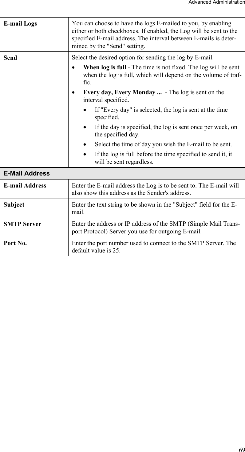 Advanced Administration E-mail Logs  You can choose to have the logs E-mailed to you, by enabling either or both checkboxes. If enabled, the Log will be sent to the specified E-mail address. The interval between E-mails is deter-mined by the &quot;Send&quot; setting. Send  Select the desired option for sending the log by E-mail. •  When log is full - The time is not fixed. The log will be sent when the log is full, which will depend on the volume of traf-fic.  •  Every day, Every Monday ...  - The log is sent on the interval specified.  •  If &quot;Every day&quot; is selected, the log is sent at the time specified.  •  If the day is specified, the log is sent once per week, on the specified day.  •  Select the time of day you wish the E-mail to be sent.  •  If the log is full before the time specified to send it, it will be sent regardless. E-Mail Address E-mail Address  Enter the E-mail address the Log is to be sent to. The E-mail will also show this address as the Sender&apos;s address. Subject  Enter the text string to be shown in the &quot;Subject&quot; field for the E-mail. SMTP Server  Enter the address or IP address of the SMTP (Simple Mail Trans-port Protocol) Server you use for outgoing E-mail. Port No.  Enter the port number used to connect to the SMTP Server. The default value is 25.   69 