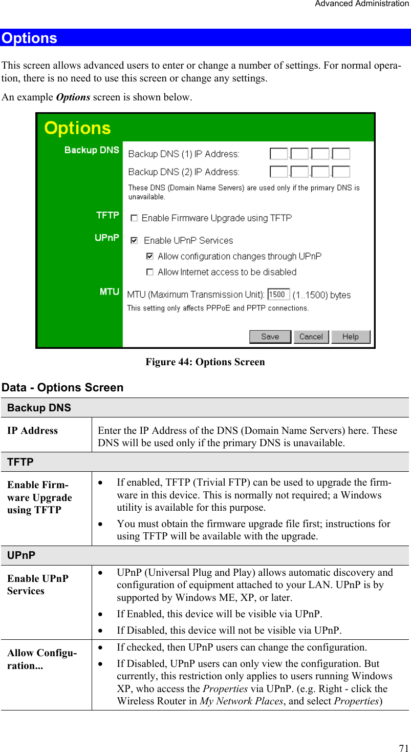 Advanced Administration Options This screen allows advanced users to enter or change a number of settings. For normal opera-tion, there is no need to use this screen or change any settings. An example Options screen is shown below.   Figure 44: Options Screen Data - Options Screen Backup DNS IP Address  Enter the IP Address of the DNS (Domain Name Servers) here. These DNS will be used only if the primary DNS is unavailable. TFTP Enable Firm-ware Upgrade using TFTP •  If enabled, TFTP (Trivial FTP) can be used to upgrade the firm-ware in this device. This is normally not required; a Windows utility is available for this purpose. •  You must obtain the firmware upgrade file first; instructions for using TFTP will be available with the upgrade. UPnP Enable UPnP Services •  UPnP (Universal Plug and Play) allows automatic discovery and configuration of equipment attached to your LAN. UPnP is by supported by Windows ME, XP, or later. •  If Enabled, this device will be visible via UPnP. •  If Disabled, this device will not be visible via UPnP. Allow Configu-ration... •  If checked, then UPnP users can change the configuration. •  If Disabled, UPnP users can only view the configuration. But currently, this restriction only applies to users running Windows XP, who access the Properties via UPnP. (e.g. Right - click the Wireless Router in My Network Places, and select Properties) 71 