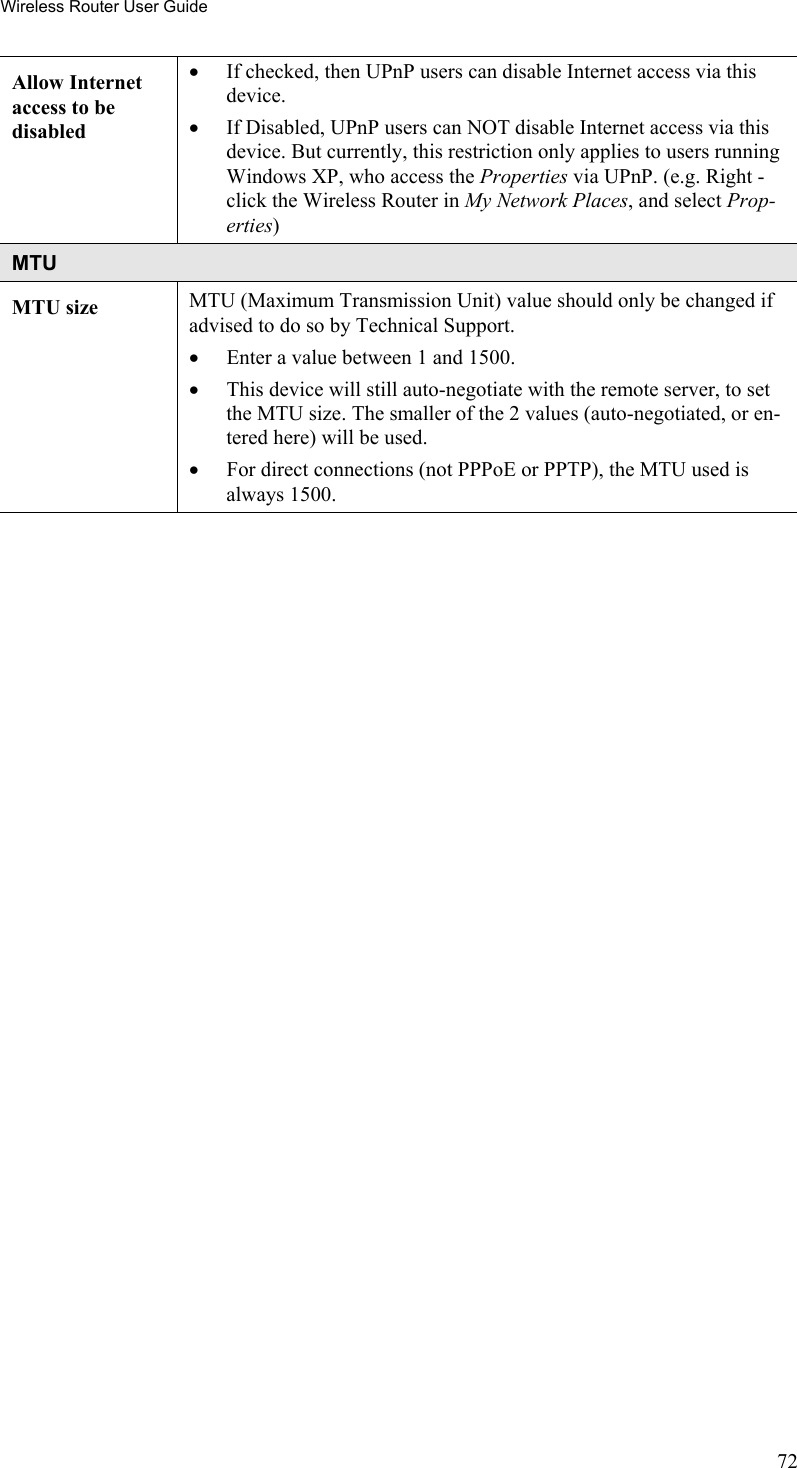 Wireless Router User Guide Allow Internet access to be disabled •  If checked, then UPnP users can disable Internet access via this device. •  If Disabled, UPnP users can NOT disable Internet access via this device. But currently, this restriction only applies to users running Windows XP, who access the Properties via UPnP. (e.g. Right - click the Wireless Router in My Network Places, and select Prop-erties) MTU MTU size  MTU (Maximum Transmission Unit) value should only be changed if advised to do so by Technical Support.  •  Enter a value between 1 and 1500.  •  This device will still auto-negotiate with the remote server, to set the MTU size. The smaller of the 2 values (auto-negotiated, or en-tered here) will be used.  •  For direct connections (not PPPoE or PPTP), the MTU used is always 1500.   72 