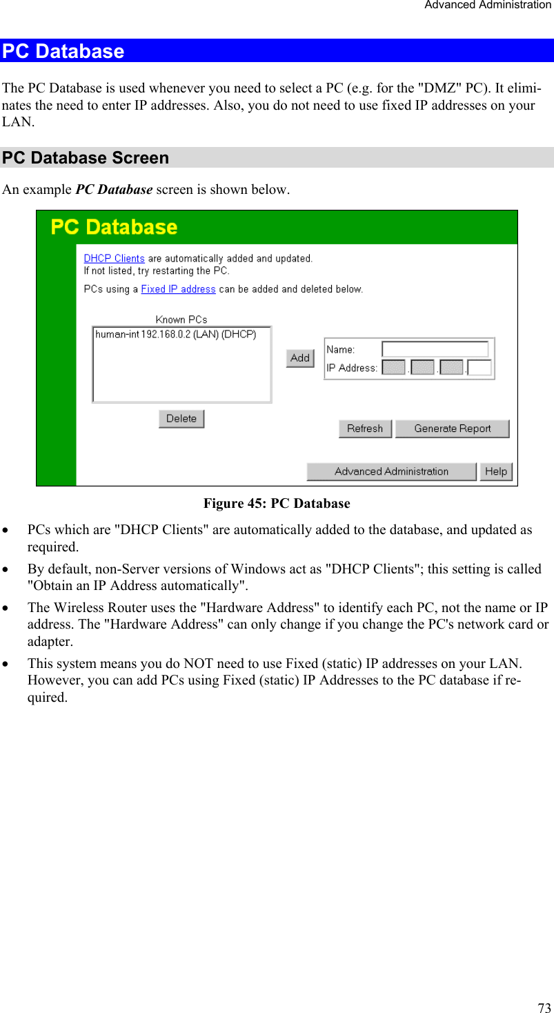 Advanced Administration PC Database The PC Database is used whenever you need to select a PC (e.g. for the &quot;DMZ&quot; PC). It elimi-nates the need to enter IP addresses. Also, you do not need to use fixed IP addresses on your LAN. PC Database Screen An example PC Database screen is shown below.  Figure 45: PC Database  •  PCs which are &quot;DHCP Clients&quot; are automatically added to the database, and updated as required. •  By default, non-Server versions of Windows act as &quot;DHCP Clients&quot;; this setting is called &quot;Obtain an IP Address automatically&quot;. •  The Wireless Router uses the &quot;Hardware Address&quot; to identify each PC, not the name or IP address. The &quot;Hardware Address&quot; can only change if you change the PC&apos;s network card or adapter. •  This system means you do NOT need to use Fixed (static) IP addresses on your LAN. However, you can add PCs using Fixed (static) IP Addresses to the PC database if re-quired. 73 