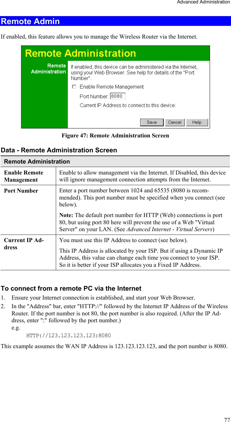 Advanced Administration Remote Admin If enabled, this feature allows you to manage the Wireless Router via the Internet.   Figure 47: Remote Administration Screen Data - Remote Administration Screen Remote Administration Enable Remote Management Enable to allow management via the Internet. If Disabled, this device will ignore management connection attempts from the Internet. Port Number Enter a port number between 1024 and 65535 (8080 is recom-mended). This port number must be specified when you connect (see below). Note: The default port number for HTTP (Web) connections is port 80, but using port 80 here will prevent the use of a Web &quot;Virtual Server&quot; on your LAN. (See Advanced Internet - Virtual Servers)  Current IP Ad-dress You must use this IP Address to connect (see below). This IP Address is allocated by your ISP. But if using a Dynamic IP Address, this value can change each time you connect to your ISP. So it is better if your ISP allocates you a Fixed IP Address.  To connect from a remote PC via the Internet 1.  Ensure your Internet connection is established, and start your Web Browser. 2.  In the &quot;Address&quot; bar, enter &quot;HTTP://&quot; followed by the Internet IP Address of the Wireless Router. If the port number is not 80, the port number is also required. (After the IP Ad-dress, enter &quot;:&quot; followed by the port number.)  e.g.  HTTP://123.123.123.123:8080 This example assumes the WAN IP Address is 123.123.123.123, and the port number is 8080.  77 