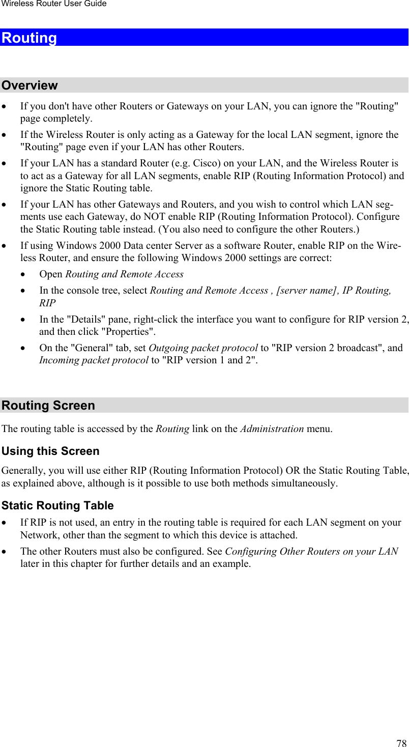 Wireless Router User Guide Routing  Overview •  If you don&apos;t have other Routers or Gateways on your LAN, you can ignore the &quot;Routing&quot; page completely. •  If the Wireless Router is only acting as a Gateway for the local LAN segment, ignore the &quot;Routing&quot; page even if your LAN has other Routers. •  If your LAN has a standard Router (e.g. Cisco) on your LAN, and the Wireless Router is to act as a Gateway for all LAN segments, enable RIP (Routing Information Protocol) and ignore the Static Routing table. •  If your LAN has other Gateways and Routers, and you wish to control which LAN seg-ments use each Gateway, do NOT enable RIP (Routing Information Protocol). Configure the Static Routing table instead. (You also need to configure the other Routers.) •  If using Windows 2000 Data center Server as a software Router, enable RIP on the Wire-less Router, and ensure the following Windows 2000 settings are correct: •  Open Routing and Remote Access  •  In the console tree, select Routing and Remote Access , [server name], IP Routing, RIP  •  In the &quot;Details&quot; pane, right-click the interface you want to configure for RIP version 2, and then click &quot;Properties&quot;.  •  On the &quot;General&quot; tab, set Outgoing packet protocol to &quot;RIP version 2 broadcast&quot;, and  Incoming packet protocol to &quot;RIP version 1 and 2&quot;.  Routing Screen The routing table is accessed by the Routing link on the Administration menu. Using this Screen Generally, you will use either RIP (Routing Information Protocol) OR the Static Routing Table, as explained above, although is it possible to use both methods simultaneously. Static Routing Table •  If RIP is not used, an entry in the routing table is required for each LAN segment on your Network, other than the segment to which this device is attached.  •  The other Routers must also be configured. See Configuring Other Routers on your LAN later in this chapter for further details and an example.  78 