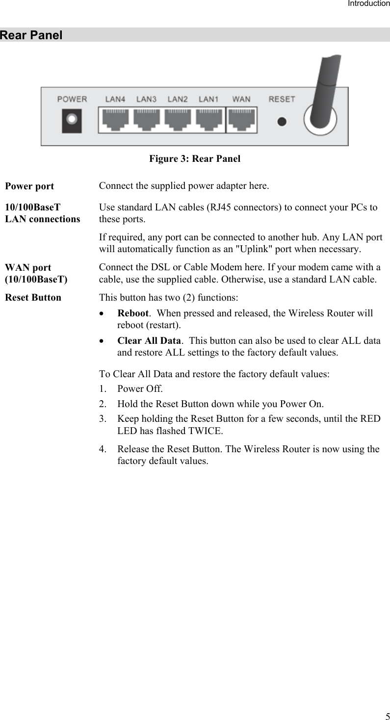 Introduction Rear Panel  Figure 3: Rear Panel Power port  Connect the supplied power adapter here. 10/100BaseT LAN connections Use standard LAN cables (RJ45 connectors) to connect your PCs to these ports. If required, any port can be connected to another hub. Any LAN port will automatically function as an &quot;Uplink&quot; port when necessary. WAN port (10/100BaseT) Connect the DSL or Cable Modem here. If your modem came with a cable, use the supplied cable. Otherwise, use a standard LAN cable. Reset Button  This button has two (2) functions: •  Reboot.  When pressed and released, the Wireless Router will reboot (restart). •  Clear All Data.  This button can also be used to clear ALL data and restore ALL settings to the factory default values. To Clear All Data and restore the factory default values: 1. Power Off. 2.  Hold the Reset Button down while you Power On. 3.  Keep holding the Reset Button for a few seconds, until the RED LED has flashed TWICE. 4.  Release the Reset Button. The Wireless Router is now using the factory default values.   5 