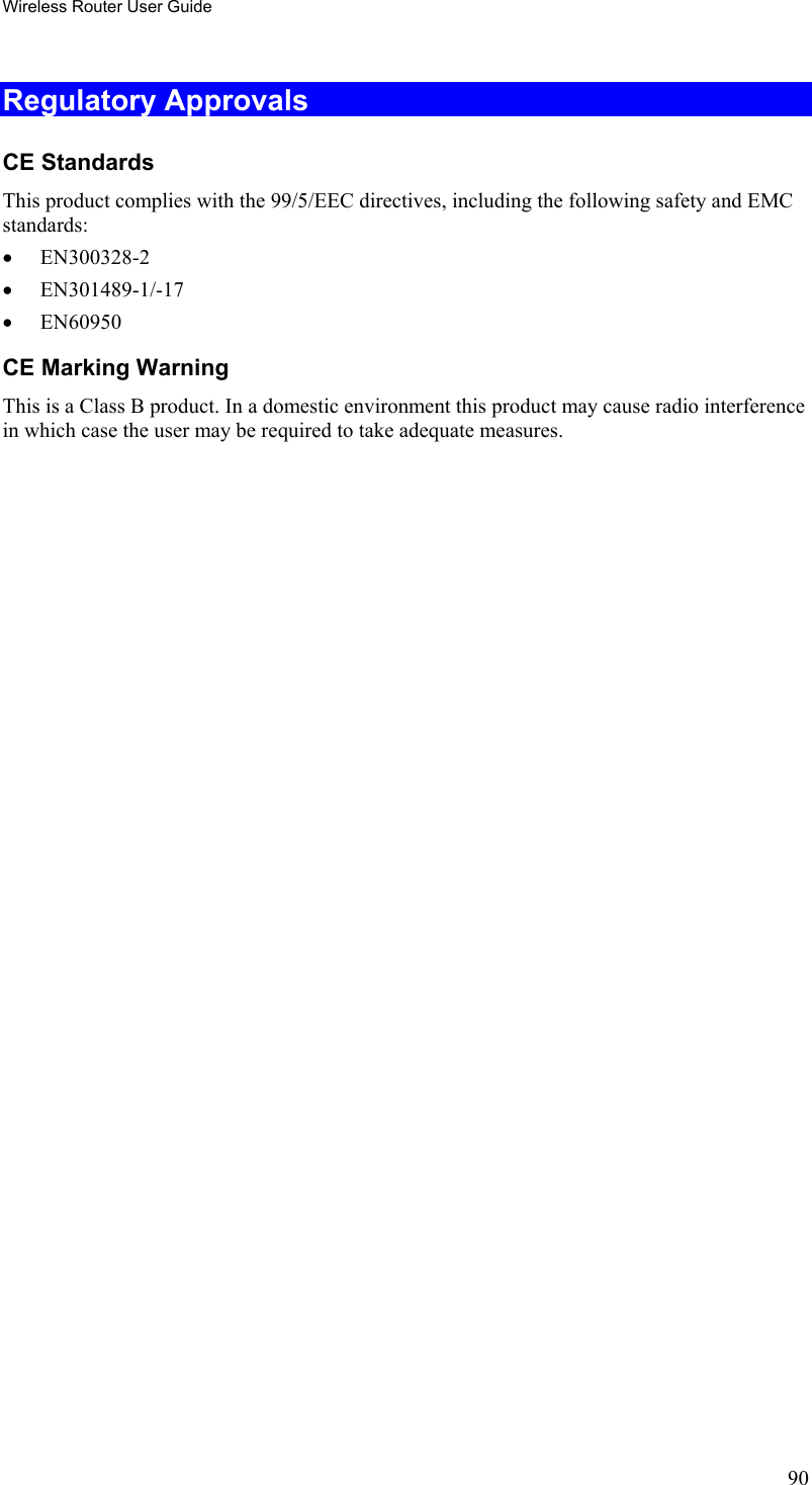 Wireless Router User Guide Regulatory Approvals CE Standards This product complies with the 99/5/EEC directives, including the following safety and EMC standards: •  EN300328-2 •  EN301489-1/-17 •  EN60950 CE Marking Warning This is a Class B product. In a domestic environment this product may cause radio interference in which case the user may be required to take adequate measures.   90 