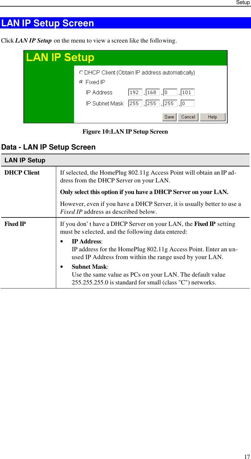 Setup 17 LAN IP Setup Screen Click LAN IP Setup on the menu to view a screen like the following.  Figure 10:LAN IP Setup Screen Data - LAN IP Setup Screen LAN IP Setup DHCP Client If selected, the HomePlug 802.11g Access Point will obtain an IP ad-dress from the DHCP Server on your LAN. Only select this option if you have a DHCP Server on your LAN. However, even if you have a DHCP Server, it is usually better to use a Fixed IP address as described below. Fixed IP If you don’t have a DHCP Server on your LAN, the Fixed IP setting must be selected, and the following data entered: • IP Address: IP address for the HomePlug 802.11g Access Point. Enter an un-used IP Address from within the range used by your LAN.  • Subnet Mask: Use the same value as PCs on your LAN. The default value 255.255.255.0 is standard for small (class &quot;C&quot;) networks.  