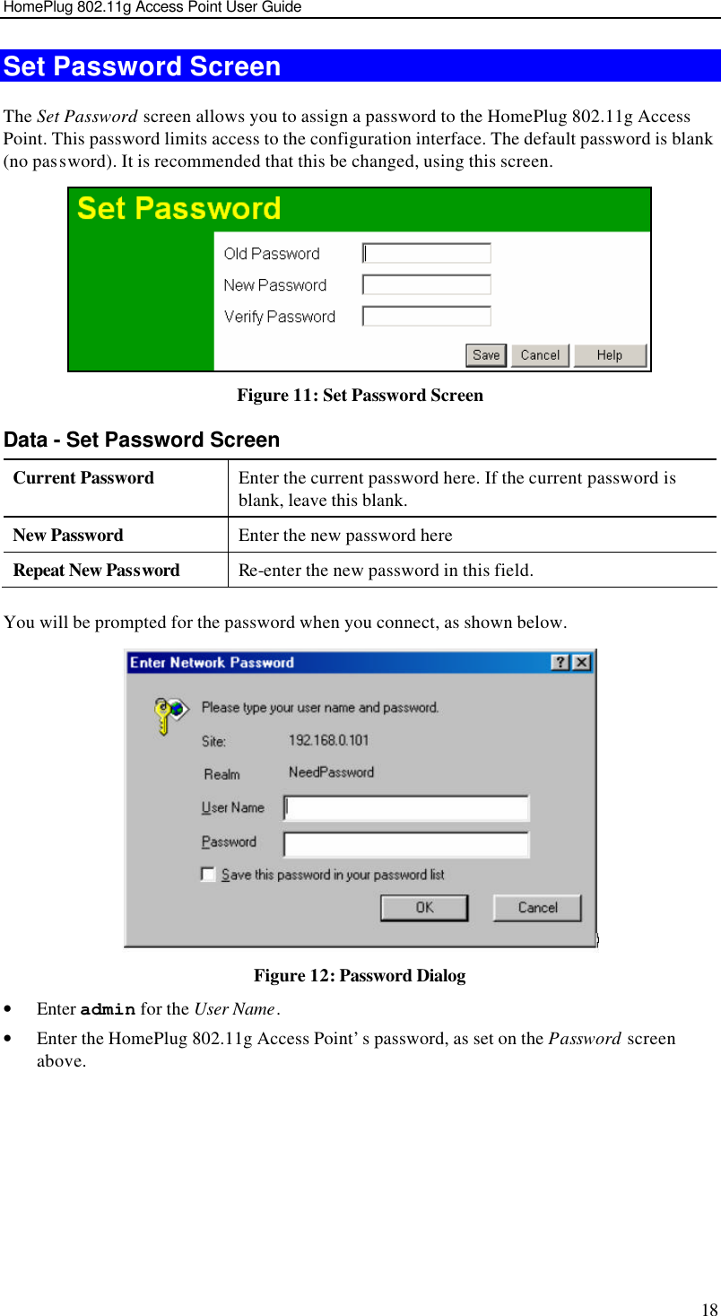 HomePlug 802.11g Access Point User Guide 18 Set Password Screen The Set Password screen allows you to assign a password to the HomePlug 802.11g Access Point. This password limits access to the configuration interface. The default password is blank (no password). It is recommended that this be changed, using this screen.  Figure 11: Set Password Screen Data - Set Password Screen Current Password Enter the current password here. If the current password is blank, leave this blank. New Password Enter the new password here Repeat New Password Re-enter the new password in this field.  You will be prompted for the password when you connect, as shown below.   Figure 12: Password Dialog • Enter admin for the User Name. • Enter the HomePlug 802.11g Access Point’s password, as set on the Password screen above.  