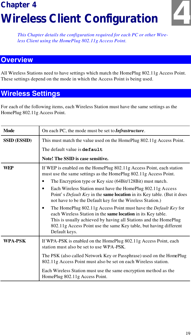  19 Chapter 4 Wireless Client Configuration This Chapter details the configuration required for each PC or other Wire-less Client using the HomePlug 802.11g Access Point. Overview All Wireless Stations need to have settings which match the HomePlug 802.11g Access Point. These settings depend on the mode in which the Access Point is being used. Wireless Settings For each of the following items, each Wireless Station must have the same settings as the HomePlug 802.11g Access Point.   Mode  On each PC, the mode must be set to Infrastructure. SSID (ESSID) This must match the value used on the HomePlug 802.11g Access Point.  The default value is default  Note! The SSID is case sensitive. WEP If WEP is enabled on the HomePlug 802.11g Access Point, each station must use the same settings as the HomePlug 802.11g Access Point. • The Encryption type or Key size (64Bit/128Bit) must match. • Each Wireless Station must have the HomePlug 802.11g Access Point’s Default Key in the same location in its Key table. (But it does not have to be the Default key for the Wireless Station.) • The HomePlug 802.11g Access Point must have the Default Key for each Wireless Station in the same location in its Key table.  This is usually achieved by having all Stations and the HomePlug 802.11g Access Point use the same Key table, but having different Default keys. WPA-PSK If WPA-PSK is enabled on the HomePlug 802.11g Access Point, each station must also be set to use WPA-PSK. The PSK (also called Network Key or Passphrase) used on the HomePlug 802.11g Access Point must also be set on each Wireless station. Each Wireless Station must use the same encryption method as the HomePlug 802.11g Access Point.   4 