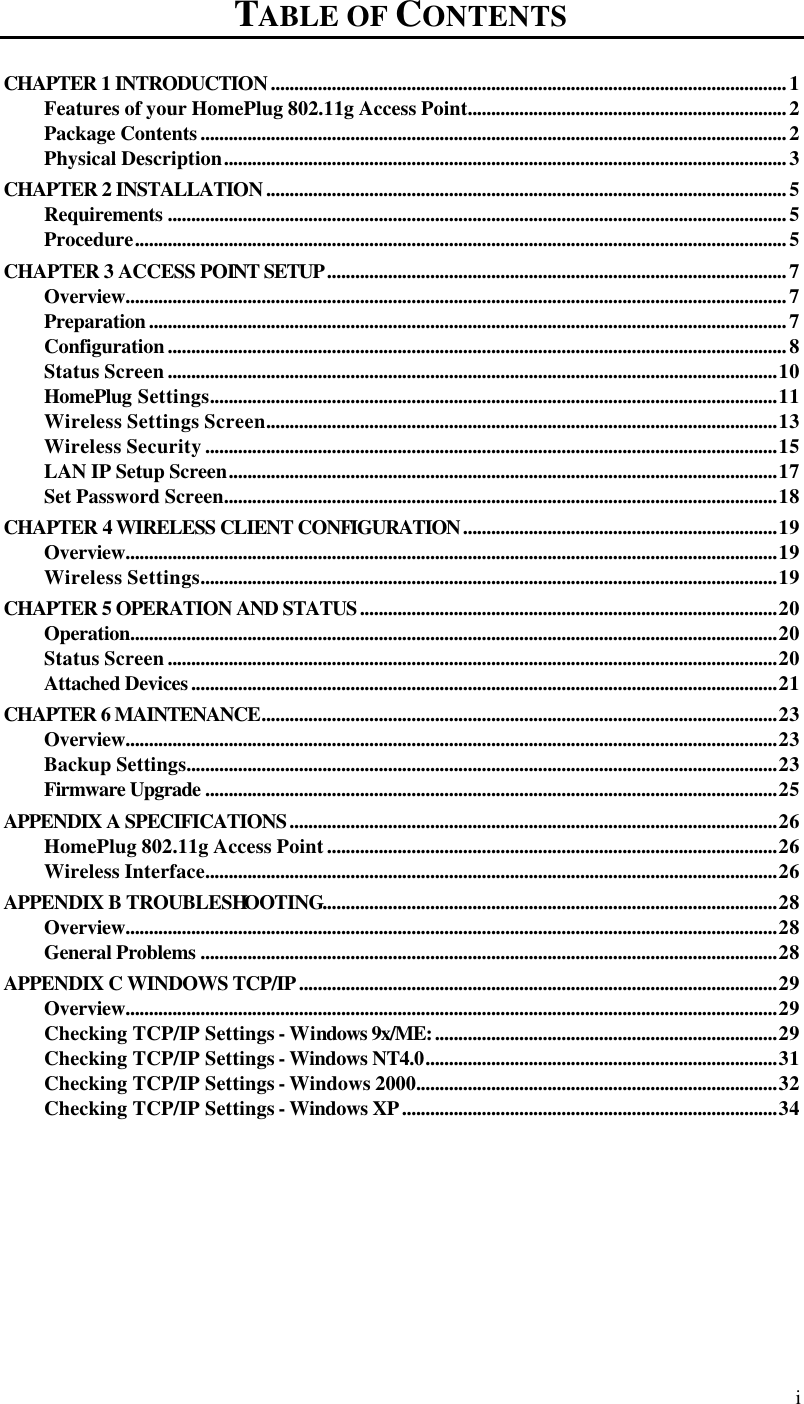  i TABLE OF CONTENTS CHAPTER 1 INTRODUCTION..............................................................................................................1 Features of your HomePlug 802.11g Access Point....................................................................2 Package Contents.............................................................................................................................2 Physical Description........................................................................................................................3 CHAPTER 2 INSTALLATION...............................................................................................................5 Requirements ....................................................................................................................................5 Procedure...........................................................................................................................................5 CHAPTER 3 ACCESS POINT SETUP..................................................................................................7 Overview.............................................................................................................................................7 Preparation........................................................................................................................................7 Configuration....................................................................................................................................8 Status Screen..................................................................................................................................10 HomePlug Settings.........................................................................................................................11 Wireless Settings Screen.............................................................................................................13 Wireless Security..........................................................................................................................15 LAN IP Setup Screen.....................................................................................................................17 Set Password Screen......................................................................................................................18 CHAPTER 4 WIRELESS CLIENT CONFIGURATION...................................................................19 Overview...........................................................................................................................................19 Wireless Settings...........................................................................................................................19 CHAPTER 5 OPERATION AND STATUS.........................................................................................20 Operation..........................................................................................................................................20 Status Screen..................................................................................................................................20 Attached Devices.............................................................................................................................21 CHAPTER 6 MAINTENANCE..............................................................................................................23 Overview...........................................................................................................................................23 Backup Settings..............................................................................................................................23 Firmware Upgrade ..........................................................................................................................25 APPENDIX A SPECIFICATIONS........................................................................................................26 HomePlug 802.11g Access Point................................................................................................26 Wireless Interface..........................................................................................................................26 APPENDIX B TROUBLESHOOTING.................................................................................................28 Overview...........................................................................................................................................28 General Problems ...........................................................................................................................28 APPENDIX C WINDOWS TCP/IP......................................................................................................29 Overview...........................................................................................................................................29 Checking TCP/IP Settings - Windows 9x/ME:.........................................................................29 Checking TCP/IP Settings - Windows NT4.0...........................................................................31 Checking TCP/IP Settings - Windows 2000.............................................................................32 Checking TCP/IP Settings - Windows XP................................................................................34       