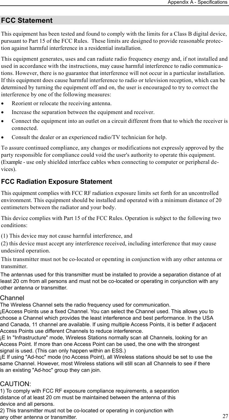 Appendix A - Specifications 27 FCC Statement This equipment has been tested and found to comply with the limits for a Class B digital device, pursuant to Part 15 of the FCC Rules.  These limits are designed to provide reasonable protec-tion against harmful interference in a residential installation.  This equipment generates, uses and can radiate radio frequency energy and, if not installed and used in accordance with the instructions, may cause harmful interference to radio communica-tions. However, there is no guarantee that interference will not occur in a particular installation. If this equipment does cause harmful interference to radio or television reception, which can be determined by turning the equipment off and on, the user is encouraged to try to correct the interference by one of the following measures: · Reorient or relocate the receiving antenna. · Increase the separation between the equipment and receiver. · Connect the equipment into an outlet on a circuit different from that to which the receiver is connected. · Consult the dealer or an experienced radio/TV technician for help. To assure continued compliance, any changes or modifications not expressly approved by the party responsible for compliance could void the user&apos;s authority to operate this equipment. (Example - use only shielded interface cables when connecting to computer or peripheral de-vices). FCC Radiation Exposure Statement This equipment complies with FCC RF radiation exposure limits set forth for an uncontrolled environment. This equipment should be installed and operated with a minimum distance of 20 centimeters between the radiator and your body. This device complies with Part 15 of the FCC Rules. Operation is subject to the following two conditions:  (1) This device may not cause harmful interference, and  (2) this device must accept any interference received, including interference that may cause undesired operation. This transmitter must not be co-located or operating in conjunction with any other antenna or transmitter.  The antennas used for this transmitter must be installed to provide a separation distance of atleast 20 cm from all persons and must not be co-located or operating in conjunction with anyother antenna or transmitter.ChannelThe Wireless Channel sets the radio frequency used for communication.¡EAccess Points use a fixed Channel. You can select the Channel used. This allows you tochoose a Channel which provides the least interference and best performance. In the USAand Canada, 11 channel are available. If using multiple Access Points, it is better if adjacentAccess Points use different Channels to reduce interference.¡E In &quot;Infrastructure&quot; mode, Wireless Stations normally scan all Channels, looking for anAccess Point. If more than one Access Point can be used, the one with the strongestsignal is used. (This can only happen within an ESS.)¡E If using &quot;Ad-hoc&quot; mode (no Access Point), all Wireless stations should be set to use thesame Channel. However, most Wireless stations will still scan all Channels to see if thereis an existing &quot;Ad-hoc&quot; group they can join.CAUTION:1) To comply with FCC RF exposure compliance requirements, a separationdistance of at least 20 cm must be maintained between the antenna of thisdevice and all persons.2) This transmitter must not be co-located or operating in conjunction withany other antenna or transmitter.
