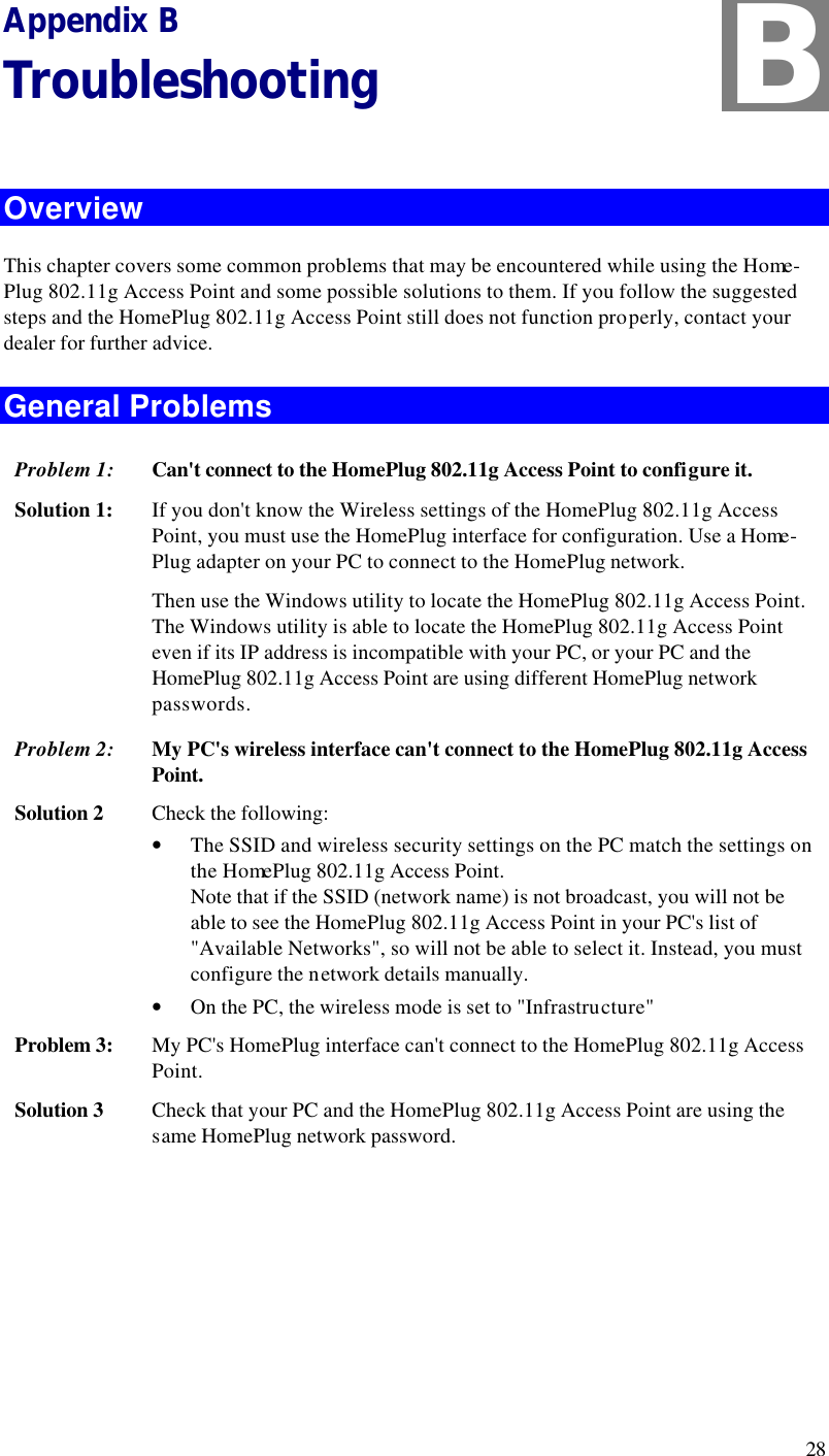  28 Appendix B Troubleshooting  Overview This chapter covers some common problems that may be encountered while using the Home-Plug 802.11g Access Point and some possible solutions to them. If you follow the suggested steps and the HomePlug 802.11g Access Point still does not function properly, contact your dealer for further advice. General Problems Problem 1: Can&apos;t connect to the HomePlug 802.11g Access Point to configure it. Solution 1: If you don&apos;t know the Wireless settings of the HomePlug 802.11g Access Point, you must use the HomePlug interface for configuration. Use a Home-Plug adapter on your PC to connect to the HomePlug network. Then use the Windows utility to locate the HomePlug 802.11g Access Point. The Windows utility is able to locate the HomePlug 802.11g Access Point even if its IP address is incompatible with your PC, or your PC and the HomePlug 802.11g Access Point are using different HomePlug network passwords. Problem 2: My PC&apos;s wireless interface can&apos;t connect to the HomePlug 802.11g Access Point. Solution 2 Check the following: • The SSID and wireless security settings on the PC match the settings on the HomePlug 802.11g Access Point.  Note that if the SSID (network name) is not broadcast, you will not be able to see the HomePlug 802.11g Access Point in your PC&apos;s list of &quot;Available Networks&quot;, so will not be able to select it. Instead, you must configure the network details manually. • On the PC, the wireless mode is set to &quot;Infrastructure&quot; Problem 3: My PC&apos;s HomePlug interface can&apos;t connect to the HomePlug 802.11g Access Point. Solution 3 Check that your PC and the HomePlug 802.11g Access Point are using the same HomePlug network password.   B 