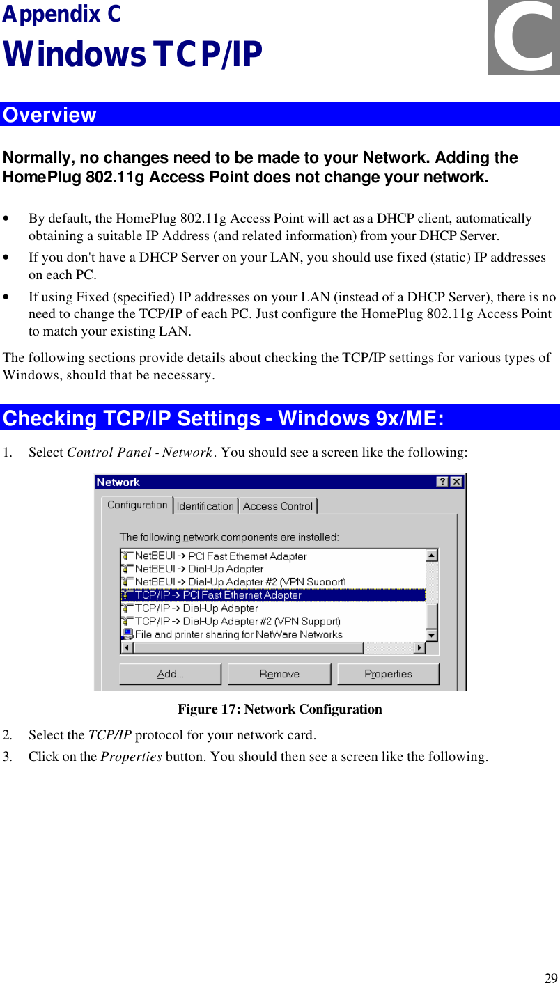  29 Appendix C Windows TCP/IP Overview Normally, no changes need to be made to your Network. Adding the HomePlug 802.11g Access Point does not change your network.  • By default, the HomePlug 802.11g Access Point will act as a DHCP client, automatically obtaining a suitable IP Address (and related information) from your DHCP Server. • If you don&apos;t have a DHCP Server on your LAN, you should use fixed (static) IP addresses on each PC. • If using Fixed (specified) IP addresses on your LAN (instead of a DHCP Server), there is no need to change the TCP/IP of each PC. Just configure the HomePlug 802.11g Access Point to match your existing LAN. The following sections provide details about checking the TCP/IP settings for various types of Windows, should that be necessary. Checking TCP/IP Settings - Windows 9x/ME: 1. Select Control Panel - Network. You should see a screen like the following:  Figure 17: Network Configuration 2. Select the TCP/IP protocol for your network card. 3. Click on the Properties button. You should then see a screen like the following. C 