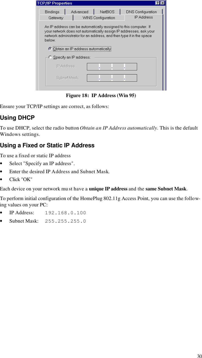  30  Figure 18:  IP Address (Win 95) Ensure your TCP/IP settings are correct, as follows: Using DHCP To use DHCP, select the radio button Obtain an IP Address automatically. This is the default Windows settings. Using a Fixed or Static IP Address To use a fixed or static IP address • Select &quot;Specify an IP address&quot;. • Enter the desired IP Address and Subnet Mask. • Click &quot;OK&quot; Each device on your network mu st have a unique IP address and the same Subnet Mask. To perform initial configuration of the HomePlug 802.11g Access Point, you can use the follow-ing values on your PC: • IP Address:    192.168.0.100 • Subnet Mask:  255.255.255.0  