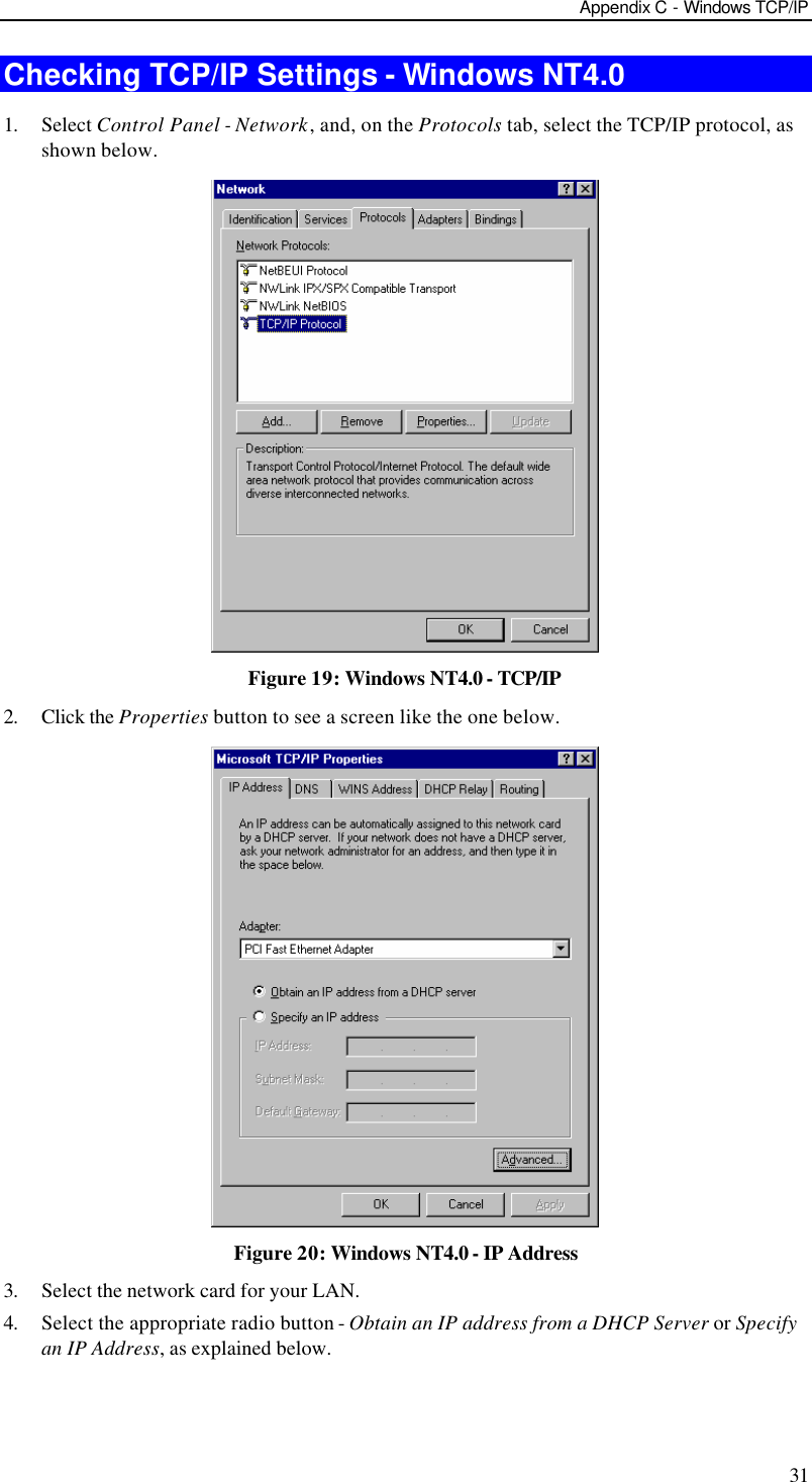 Appendix C - Windows TCP/IP 31 Checking TCP/IP Settings - Windows NT4.0 1. Select Control Panel - Network, and, on the Protocols tab, select the TCP/IP protocol, as shown below.  Figure 19: Windows NT4.0 - TCP/IP 2. Click the Properties button to see a screen like the one below.  Figure 20: Windows NT4.0 - IP Address 3. Select the network card for your LAN. 4. Select the appropriate radio button - Obtain an IP address from a DHCP Server or Specify an IP Address, as explained below. 