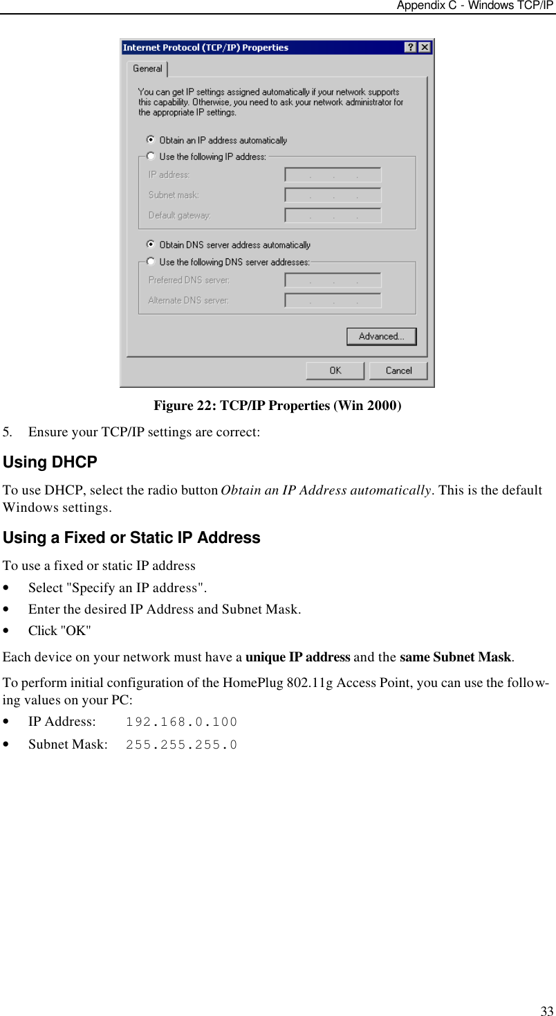 Appendix C - Windows TCP/IP 33  Figure 22: TCP/IP Properties (Win 2000) 5. Ensure your TCP/IP settings are correct: Using DHCP To use DHCP, select the radio button Obtain an IP Address automatically. This is the default Windows settings. Using a Fixed or Static IP Address To use a fixed or static IP address • Select &quot;Specify an IP address&quot;. • Enter the desired IP Address and Subnet Mask. • Click &quot;OK&quot; Each device on your network must have a unique IP address and the same Subnet Mask. To perform initial configuration of the HomePlug 802.11g Access Point, you can use the follow-ing values on your PC: • IP Address:    192.168.0.100 • Subnet Mask:  255.255.255.0   