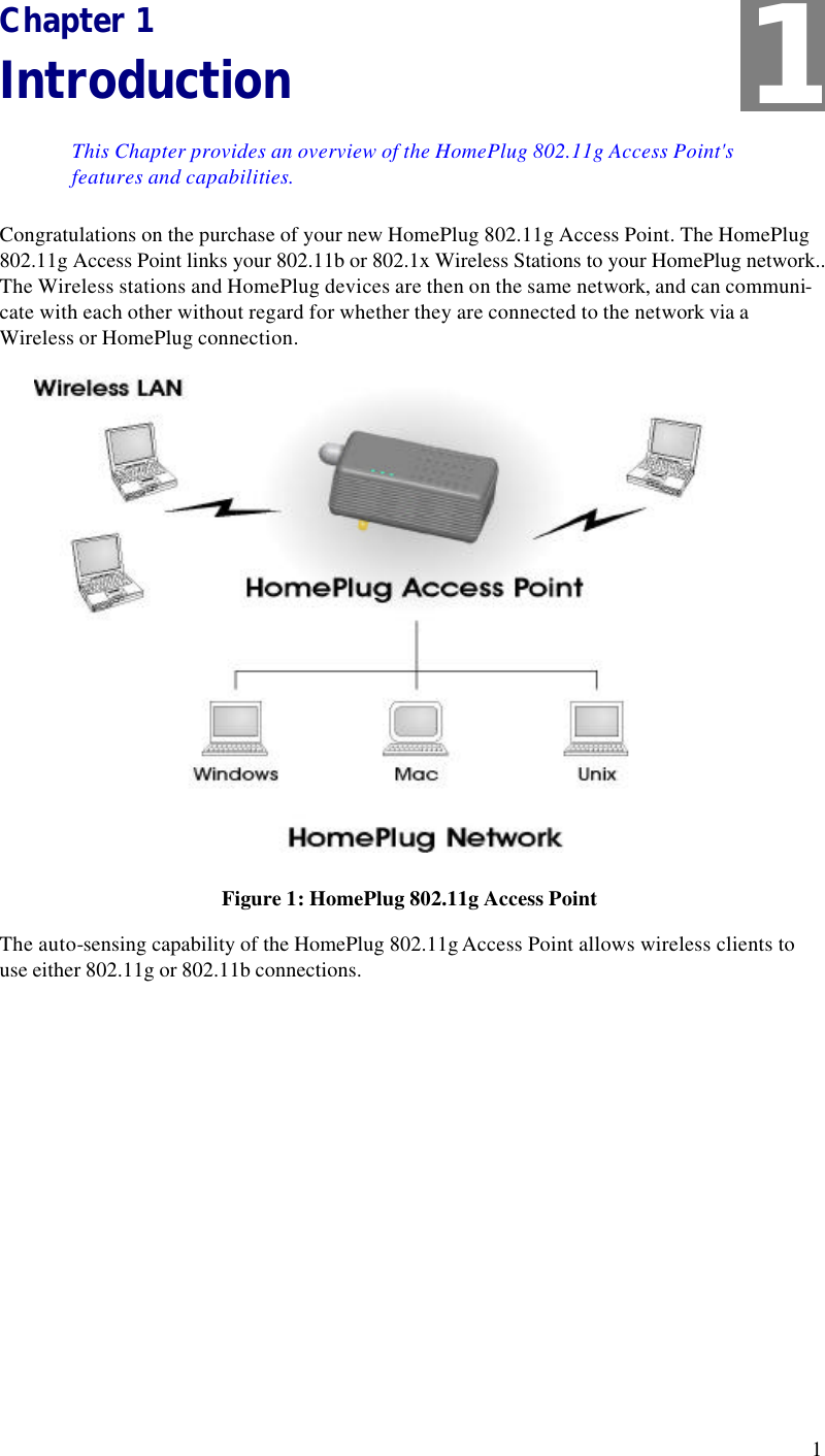  1 Chapter 1 Introduction This Chapter provides an overview of the HomePlug 802.11g Access Point&apos;s features and capabilities. Congratulations on the purchase of your new HomePlug 802.11g Access Point. The HomePlug 802.11g Access Point links your 802.11b or 802.1x Wireless Stations to your HomePlug network.. The Wireless stations and HomePlug devices are then on the same network, and can communi-cate with each other without regard for whether they are connected to the network via a Wireless or HomePlug connection.  Figure 1: HomePlug 802.11g Access Point The auto-sensing capability of the HomePlug 802.11g Access Point allows wireless clients to use either 802.11g or 802.11b connections. 1 