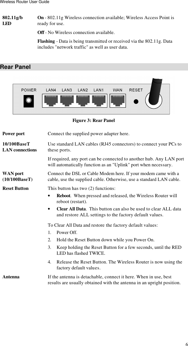 Wireless Router User Guide 6 802.11g/b LED On - 802.11g Wireless connection available; Wireless Access Point is ready for use. Off - No Wireless connection available. Flashing - Data is being transmitted or received via the 802.11g. Data includes &quot;network traffic&quot; as well as user data.  Rear Panel  Figure 3: Rear Panel Power port Connect the supplied power adapter here. 10/100BaseT LAN connections Use standard LAN cables (RJ45 connectors) to connect your PCs to these ports. If required, any port can be connected to another hub. Any LAN port will automatically function as an &quot;Uplink&quot; port when necessary. WAN port (10/100BaseT) Connect the DSL or Cable Modem here. If your modem came with a cable, use the supplied cable. Otherwise, use a standard LAN cable. Reset Button This button has two (2) functions: • Reboot.  When pressed and released, the Wireless Router will reboot (restart). • Clear All Data.  This button can also be used to clear ALL data and restore ALL settings to the factory default values. To Clear All Data and restore the factory default values: 1. Power Off. 2. Hold the Reset Button down while you Power On. 3. Keep holding the Reset Button for a few seconds, until the RED LED has flashed TWICE. 4. Release the Reset Button. The Wireless Router is now using the factory default values. Antenna If the antenna is detachable, connect it here. When in use, best results are usually obtained with the antenna in an upright position.   
