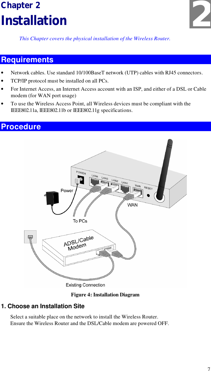  7 Chapter 2 Installation This Chapter covers the physical installation of the Wireless Router. Requirements • Network cables. Use standard 10/100BaseT network (UTP) cables with RJ45 connectors. • TCP/IP protocol must be installed on all PCs. • For Internet Access, an Internet Access account with an ISP, and either of a DSL or Cable modem (for WAN port usage) • To use the Wireless Access Point, all Wireless devices must be compliant with the IEEE802.11a, IEEE802.11b or IEEE802.11g specifications. Procedure  Figure 4: Installation Diagram 1. Choose an Installation Site Select a suitable place on the network to install the Wireless Router.  Ensure the Wireless Router and the DSL/Cable modem are powered OFF.  2 