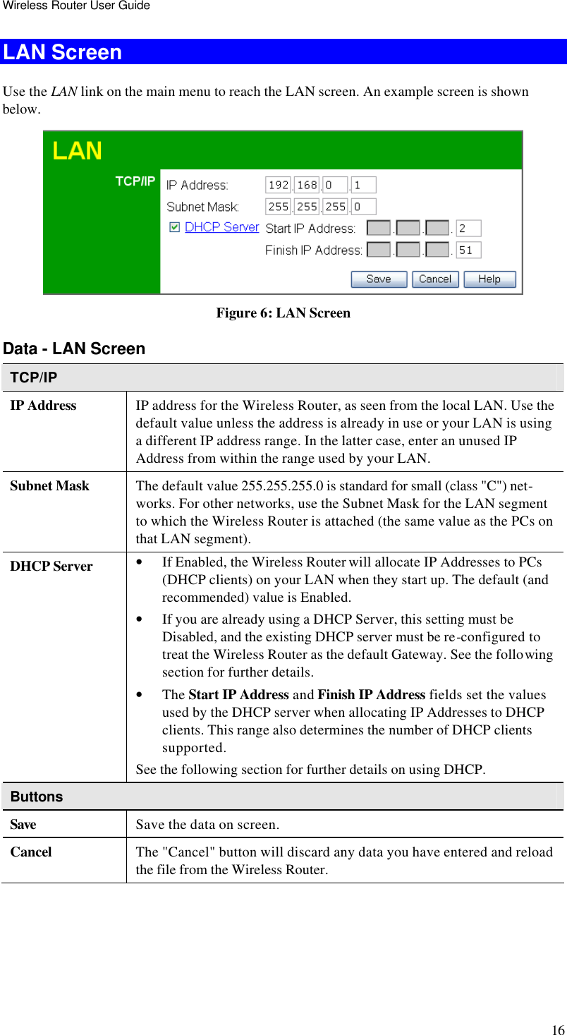 Wireless Router User Guide 16 LAN Screen Use the LAN link on the main menu to reach the LAN screen. An example screen is shown below.  Figure 6: LAN Screen Data - LAN Screen TCP/IP IP Address IP address for the Wireless Router, as seen from the local LAN. Use the default value unless the address is already in use or your LAN is using a different IP address range. In the latter case, enter an unused IP Address from within the range used by your LAN. Subnet Mask The default value 255.255.255.0 is standard for small (class &quot;C&quot;) net-works. For other networks, use the Subnet Mask for the LAN segment to which the Wireless Router is attached (the same value as the PCs on that LAN segment). DHCP Server • If Enabled, the Wireless Router will allocate IP Addresses to PCs (DHCP clients) on your LAN when they start up. The default (and recommended) value is Enabled. • If you are already using a DHCP Server, this setting must be Disabled, and the existing DHCP server must be re-configured to treat the Wireless Router as the default Gateway. See the following section for further details. • The Start IP Address and Finish IP Address fields set the values used by the DHCP server when allocating IP Addresses to DHCP clients. This range also determines the number of DHCP clients supported. See the following section for further details on using DHCP. Buttons Save Save the data on screen. Cancel The &quot;Cancel&quot; button will discard any data you have entered and reload the file from the Wireless Router.  