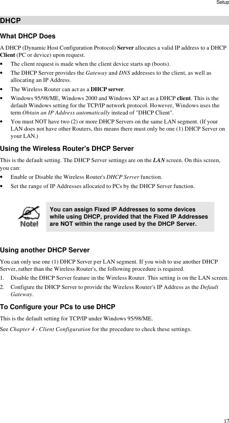 Setup 17 DHCP What DHCP Does A DHCP (Dynamic Host Configuration Protocol) Server allocates a valid IP address to a DHCP Client (PC or device) upon request. • The client request is made when the client device starts up (boots). • The DHCP Server provides the Gateway and DNS addresses to the client, as well as allocating an IP Address. • The Wireless Router can act as a DHCP server. • Windows 95/98/ME, Windows 2000 and Windows XP act as a DHCP client. This is the default Windows setting for the TCP/IP network protocol. However, Windows uses the term Obtain an IP Address automatically instead of &quot;DHCP Client&quot;. • You must NOT have two (2) or more DHCP Servers on the same LAN segment. (If your LAN does not have other Routers, this means there must only be one (1) DHCP Server on your LAN.) Using the Wireless Router&apos;s DHCP Server This is the default setting. The DHCP Server settings are on the LAN screen. On this screen, you can: • Enable or Disable the Wireless Router&apos;s DHCP Server function. • Set the range of IP Addresses allocated to PCs by the DHCP Server function.   You can assign Fixed IP Addresses to some devices while using DHCP, provided that the Fixed IP Addresses are NOT within the range used by the DHCP Server.  Using another DHCP Server You can only use one (1) DHCP Server per LAN segment. If you wish to use another DHCP Server, rather than the Wireless Router&apos;s, the following procedure is required. 1. Disable the DHCP Server feature in the Wireless Router. This setting is on the LAN screen. 2. Configure the DHCP Server to provide the Wireless Router&apos;s IP Address as the Default Gateway. To Configure your PCs to use DHCP This is the default setting for TCP/IP under Windows 95/98/ME.  See Chapter 4 - Client Configuration for the procedure to check these settings.   